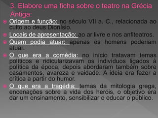  Origem e função: no século VII a. C., relacionada ao
culto ao deus Dionísio.
 Locais de apresentação: ao ar livre e nos anfiteatros.
 Quem podia atuar: apenas os homens poderiam
atuar.
 O que era a comédia: no início tratavam temas
políticos e ridicularizavam os indivíduos ligados à
política da época, depois abordaram também sobre
casamentos, avareza e vaidade. A ideia era fazer a
crítica a partir do humor.
 O que era a tragédia: temas da mitologia grega,
encenações sobre a vida dos heróis, o objetivo era
dar um ensinamento, sensibilizar e educar o público.
 