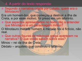  Segundo a narrativa criada por Lobato, quem era o
Minotauro?
Era um homem-boi, que começou a destruir a ilha de
Creta, e por esse motivo, foi preso em um labirinto.
 Que aspectos apresentados no texto dão a entender
que Minotauro é um personagem mítico?
O Minotauro metade homem e metade boi é fictício, não
real.
 Que outras figuras da mitologia grega aparecem na
narrativa? O que vocês sabem sobre elas?
Minos – rei da ilha de Creta.
Dédalo – arquiteto que construiu o labirinto.
 