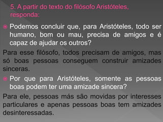  Podemos concluir que, para Aristóteles, todo ser
humano, bom ou mau, precisa de amigos e é
capaz de ajudar os outros?
Para esse filósofo, todos precisam de amigos, mas
só boas pessoas conseguem construir amizades
sinceras.
 Por que para Aristóteles, somente as pessoas
boas podem ter uma amizade sincera?
Para ele, pessoas más são movidas por interesses
particulares e apenas pessoas boas tem amizades
desinteressadas.
 