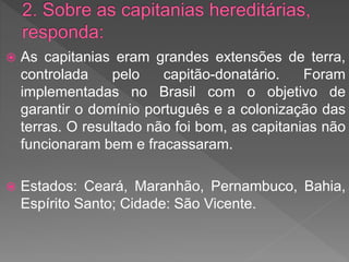  As capitanias eram grandes extensões de terra,
controlada pelo capitão-donatário. Foram
implementadas no Brasil com o objetivo de
garantir o domínio português e a colonização das
terras. O resultado não foi bom, as capitanias não
funcionaram bem e fracassaram.
 Estados: Ceará, Maranhão, Pernambuco, Bahia,
Espírito Santo; Cidade: São Vicente.
 