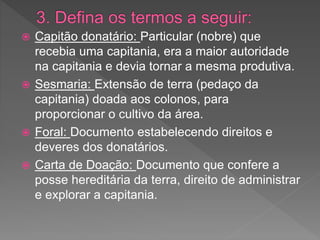 Capitão donatário: Particular (nobre) que
recebia uma capitania, era a maior autoridade
na capitania e devia tornar a mesma produtiva.
 Sesmaria: Extensão de terra (pedaço da
capitania) doada aos colonos, para
proporcionar o cultivo da área.
 Foral: Documento estabelecendo direitos e
deveres dos donatários.
 Carta de Doação: Documento que confere a
posse hereditária da terra, direito de administrar
e explorar a capitania.
 