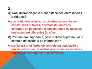 3.
A) Qual diferenciação o autor estabelece entre aldeias
e cidades?
Ao contrário das aldeias, as cidades apresentavam
construções públicas, acúmulo de impostos
cobrados da população e concentração de pessoas
que exerciam diferentes funções.
B) Por que era importante, para o chefe supremo, ter o
controle da escrita e da informação?
A escrita era uma forma de controle da população e
das riquezas que os súditos produziam, os escribas
registravam o pagamento de impostos.
 