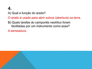 4.
A) Qual a função do arado?
O arado é usado para abrir sulcos (abertura) na terra.
B) Quais tarefas do camponês neolítico foram
facilitadas por um instrumento como esse?
A semeadura.
 