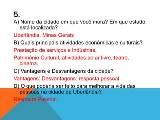 5.
A) Nome da cidade em que você mora? Em que estado
está localizada?
Uberlândia. Minas Gerais
B) Quais principais atividades econômicas e culturais?
Prestação de serviços e Indústrias.
Patrimônio Cultural, atividades ao ar livre, teatro,
cinema.
C) Vantagens e Desvantagens da cidade?
Vantagens: Desvantagens: resposta pessoal
D) O que poderia ser feito para melhorar a vida das
pessoas na cidade de Uberlândia?
Resposta Pessoal.
 
