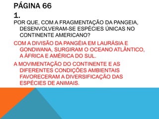 PÁGINA 66
1.
POR QUE, COM A FRAGMENTAÇÃO DA PANGEIA,
DESENVOLVERAM-SE ESPÉCIES ÚNICAS NO
CONTINENTE AMERICANO?
COM A DIVISÃO DA PANGÉIA EM LAURÁSIA E
GONDWANA, SURGIRAM O OCEANO ATLÂNTICO,
A ÁFRICA E AMÉRICA DO SUL.
A MOVIMENTAÇÃO DO CONTINENTE E AS
DIFERENTES CONDIÇÕES AMBIENTAIS
FAVORECERAM A DIVERSIFICAÇÃO DAS
ESPÉCIES DE ANIMAIS.
 