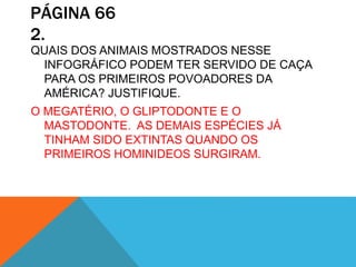 PÁGINA 66
2.
QUAIS DOS ANIMAIS MOSTRADOS NESSE
INFOGRÁFICO PODEM TER SERVIDO DE CAÇA
PARA OS PRIMEIROS POVOADORES DA
AMÉRICA? JUSTIFIQUE.
O MEGATÉRIO, O GLIPTODONTE E O
MASTODONTE. AS DEMAIS ESPÉCIES JÁ
TINHAM SIDO EXTINTAS QUANDO OS
PRIMEIROS HOMINIDEOS SURGIRAM.
 