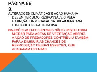 PÁGINA 66
3.
ALTERAÇÕES CLIMÁTICAS E AÇÃO HUMANA
DEVEM TER SIDO RESPONSÁVEIS PELA
EXTINÇÃO DA MEGAFAUNA SUL-AMERICANA.
EXPLIQUE ESSA AFIRMATIVA.
NA AMÉRICA ESSES ANIMAIS NÃO CONSEGUIRAM
MIGRAR PARA ÁREAS DE VEGETAÇÃO ABERTA,
A AÇÃO DE PREDADORES CONTRIBUIU TAMBÉM
PARA A DIMINUIR AS CHANCES DE
REPRODUÇÃO DESSAS ESPÉCIES, QUE
ACABARAM EXTINTAS.
 