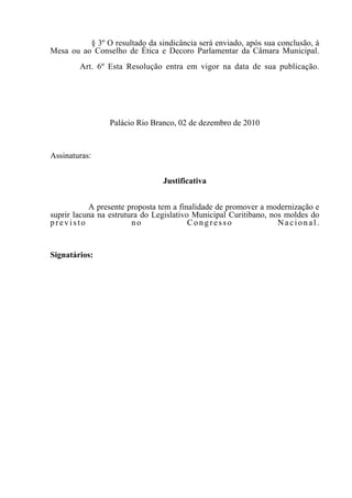 § 3º O resultado da sindicância será enviado, após sua conclusão, à
Mesa ou ao Conselho de Ética e Decoro Parlamentar da Câmara Municipal.
        Art. 6º Esta Resolução entra em vigor na data de sua publicação.




                 Palácio Rio Branco, 02 de dezembro de 2010


Assinaturas:


                                Justificativa


           A presente proposta tem a finalidade de promover a modernização e
suprir lacuna na estrutura do Legislativo Municipal Curitibano, nos moldes do
previsto                no               Congresso                Nacional.


Signatários:
 