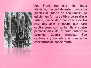 *Ana   Frank fue una niña judía
 alemana, mundialmente conocida
 gracias al “Diario de Ana Frank”, la
 edición en forma de libro de su diario
 íntimo, donde dejó constancia de los
 casi dos años y medio que pasó
 ocultándose, con su familia y cuatro
 personas más, de los nazis durante la
 Segunda     Guerra    Mundial.    Fue
 capturada y enviada a un campo de
 concentración donde murió.
 