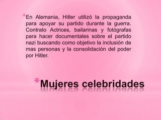 *En Alemania, Hitler utilizó la propaganda
para apoyar su partido durante la guerra.
Contrato Actrices, bailarinas y fotógrafas
para hacer documentales sobre el partido
nazi buscando como objetivo la inclusión de
mas personas y la consolidación del poder
por Hitler.




      *Mujeres celebridades
 