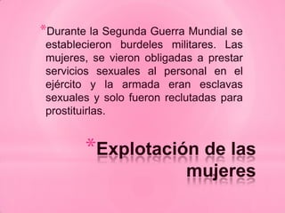*Durante la Segunda Guerra Mundial se
 establecieron burdeles militares. Las
 mujeres, se vieron obligadas a prestar
 servicios sexuales al personal en el
 ejército y la armada eran esclavas
 sexuales y solo fueron reclutadas para
 prostituirlas.


        *Explotación de las
                            mujeres
 