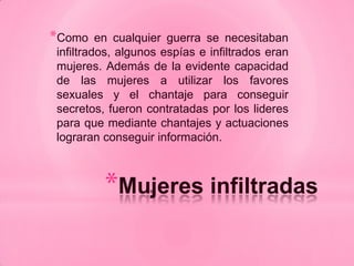*Como    en cualquier guerra se necesitaban
infiltrados, algunos espías e infiltrados eran
mujeres. Además de la evidente capacidad
de las mujeres a utilizar los favores
sexuales y el chantaje para conseguir
secretos, fueron contratadas por los lideres
para que mediante chantajes y actuaciones
lograran conseguir información.



         *Mujeres infiltradas
 