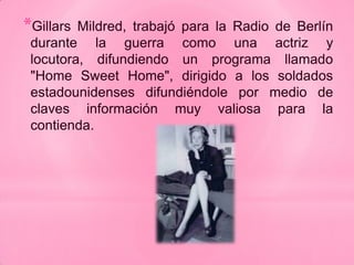 *Gillars Mildred, trabajó para la Radio de Berlín
 durante la guerra como una actriz y
 locutora, difundiendo un programa llamado
 "Home Sweet Home", dirigido a los soldados
 estadounidenses difundiéndole por medio de
 claves información muy valiosa para la
 contienda.
 