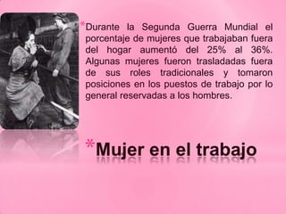 *Durante   la Segunda Guerra Mundial el
 porcentaje de mujeres que trabajaban fuera
 del hogar aumentó del 25% al 36%.
 Algunas mujeres fueron trasladadas fuera
 de sus roles tradicionales y tomaron
 posiciones en los puestos de trabajo por lo
 general reservadas a los hombres.




*Mujer en el trabajo
 
