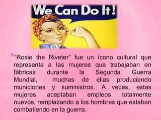 *“Rosie   the Riveter” fue un ícono cultural que
 representa a las mujeres que trabajaban en
 fábricas     durante    la   Segunda     Guerra
 Mundial,       muchas de ellas produciendo
 municiones y suministros. A veces, estas
 mujeres      aceptaban     empleos   totalmente
 nuevos, remplazando a los hombres que estaban
 combatiendo en la guerra.
 