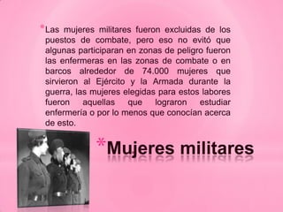 * Las  mujeres militares fueron excluidas de los
 puestos de combate, pero eso no evitó que
 algunas participaran en zonas de peligro fueron
 las enfermeras en las zonas de combate o en
 barcos alrededor de 74.000 mujeres que
 sirvieron al Ejército y la Armada durante la
 guerra, las mujeres elegidas para estos labores
 fueron aquellas que lograron estudiar
 enfermería o por lo menos que conocían acerca
 de esto.


             *Mujeres militares
 