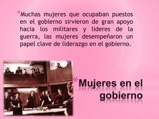 *Muchas mujeres que ocupaban puestos
en el gobierno sirvieron de gran apoyo
hacia los militares y lideres de la
guerra, las mujeres desempeñaron un
papel clave de liderazgo en el gobierno.




                  *Mujeres en el
                            gobierno
 