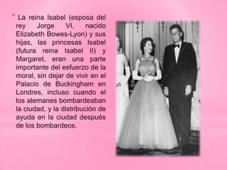 * La  reina Isabel (esposa del
 rey     Jorge     VI,    nacido
 Elizabeth Bowes-Lyon) y sus
 hijas, las princesas Isabel
 (futura reina Isabel II) y
 Margaret, eran una parte
 importante del esfuerzo de la
 moral, sin dejar de vivir en el
 Palacio de Buckingham en
 Londres, incluso cuando el
 los alemanes bombardeaban
 la ciudad, y la distribución de
 ayuda en la ciudad después
 de los bombardeos.
 
