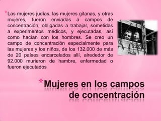 * Las mujeres judías, las mujeres gitanas, y otras
 mujeres, fueron enviadas a campos de
 concentración, obligadas a trabajar, sometidas
 a experimentos médicos, y ejecutadas, así
 como hacían con los hombres. Se creo un
 campo de concentración especialmente para
 las mujeres y los niños, de los 132.000 de más
 de 20 países encarcelados allí, alrededor de
 92.000 murieron de hambre, enfermedad o
 fueron ejecutados


               *Mujeres en los campos
                             de concentración
 