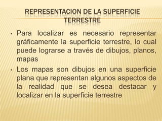 Los mapas son dibujos en una superficie plana que representan algunos aspectos de la realidad que se desea destacar y localizar en la superficie terrestrePara poder representar la superficie terrestre se utilizan las escalasEscala es la correspondencia que existe entre las dimensiones del dibujo y las dimensiones reales de los elementos representados en los planos y mapas. Puede ser numérica o gráfica