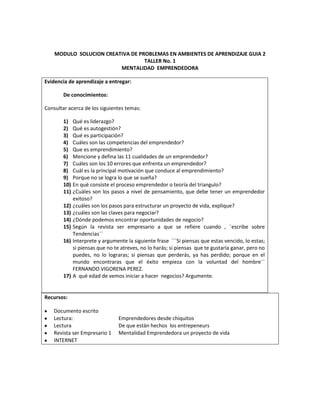 MODULO  SOLUCION CREATIVA DE PROBLEMAS EN AMBIENTES DE APRENDIZAJE GUIA 2<br />TALLER No. 1<br />MENTALIDAD  EMPRENDEDORA<br />Evidencia de aprendizaje a entregar:De conocimientos:Consultar acerca de los siguientes temas:Qué es liderazgo?Qué es autogestión?Qué es participación?Cuáles son las competencias del emprendedor?Que es emprendimiento?Mencione y defina las 11 cualidades de un emprendedor?Cuáles son los 10 errores que enfrenta un emprendedor?Cuál es la principal motivación que conduce al emprendimiento?Porque no se logra lo que se sueña?En qué consiste el proceso emprendedor o teoría del triangulo?¿Cuáles son los pasos a nivel de pensamiento, que debe tener un emprendedor exitoso?¿cuáles son los pasos para estructurar un proyecto de vida, explique?¿cuáles son las claves para negociar?¿Dónde podemos encontrar oportunidades de negocio?Según la revista ser empresario a que se refiere cuando , ¨escribe sobre Tendencias¨´Interprete y argumente la siguiente frase  ´´´Si piensas que estas vencido, lo estas; si piensas que no te atreves, no lo harás; si piensas  que te gustaría ganar, pero no puedes, no lo lograras; si piensas que perderás, ya has perdido; porque en el  mundo encontraras que el éxito empieza con la voluntad del hombre¨´ FERNANDO VIGORENA PEREZ.A  qué edad de vemos iniciar a hacer  negocios? Argumente.<br />Recursos:<br />Documento escrito <br />Lectura: Emprendedores desde chiquitos<br />LecturaDe que están hechos  los entrepeneurs<br />Revista ser Empresario 1 Mentalidad Emprendedora un proyecto de vida<br />INTERNET<br />SOLUCIÓN:<br />1. MENTALIDAD EMPRENDEDORA: Es la capacidad que tiene una persona de tomar la iniciativa, gestionar, convocar, promover incentivar, motivar y evaluar a las personas de su alrededor.<br />2. AUTOGESTION: Es la administración autónoma que se refiere a cualquier método, habilidad y estrategia en la cual las personas pueden dirigir eficazmente sus propias ideas<br />3. PARTICIPACION: Es cuando una persona se ofrece a ayudar o colaborar en darse a conocerlo en la cual ofrece sus ideas o alternativas <br />4. CUALES SON LAS COIMPETENCIAS DEL EMPRENDEDOR:<br />Saber comunicar<br />Crear e innovar<br />Trabajar en equipo<br />Asumir riesgos<br />Sabe negociar <br />Ser líder<br />Investigar ser curioso<br />5.  QUE ES EMPRENDIMIENTO: Es la manera de pensar y actuar orientada mente a la creación a la riqueza   constituye una forma razonar y proceder centrada en la oportunidades, planteada con visión de oval y llevado a cabo mediante un liderazgo equilibrado a la gestión de riesgos calculado; su resultado beneficiara  a la empresa a la economía y a la sociedad. <br />6. MENCIONES Y DEFINA LAS 11 CUALIDADES DE UN EMPRENDEDOR.<br />EMANCIPACION:<br />Es la búsqueda y libertad y de independencia para un emprendedor<br />MODERACION EN LA AMBICION:<br />El emprendedor ve el dinero como una consecuencia inevitable<br />PASION<br />Es estar dedicado en mente cuerpo y alma todo el tiempo al proyecto ejecutado.<br />RESULTADOS:<br />Es cuando los emprendedores sueñan, pero sobre todo hacen y hacen.<br />ESPIRITUALIDAD:<br />Es cuando los emprendedores están dedicados a combinar su trabajo profesional con un profundo trabajo espiritual para mejorar como personas.<br />NOVICIO:<br />Cuando el emprendedor muestra capacidad para aprender.<br />DISFRUTE DEL CAMINO:<br />Es equilibrio entre la dureza de sortear obstáculos para así poderlos cambiar y disfrutar cada paso que damos todos los días<br />EXITOS COMPARTIDOS:<br />La emprendedora busca a que los integrantes se vuelvan socios y busca formas para compartir y enseñarles.<br />DETERMINACION.<br />Es el que muestra seguridad y grandeza al tomar daciones<br />OPTIMISMO Y SUEÑOS:<br />Es el que tiene la esperanza de saber hacia dónde quiere y puede llevar su futuro y el de la empresa.<br /> RESPONSABILIDAD:<br />Es el que asume la responsabilidad frente a su destino, es asumirlos.<br />7. MENCIONES Y DEFINA 11 CUALIDADES DE UN EMPRENDEDOR:<br />           NO EMPEZAR: El fracaso de un emprendedor es cuando es la falta de                                      investigación  de mercadeo y no contar con nada ni un plan de negocio.<br />          PENSAR QUE NO HAY COMPETENCIA: Sucede que los emprendedores se entusiasman  al saber que tiene buenas ideas y que para ellos ya no va haber competencia<br />          NO FORMAS BUENOS EQUIPOS: Cree que solo y sin ayuda puede llegar hacerlo todo bien.<br />          PENSAR QUE HAY EMPRESA ES UNA ACTIVIDAD DE MEDIO TIEMPO: Ellos solo van a un solo punto porque creen que si se pierde tiempo haciendo otro proyecto no podrá hacer nada.<br />         NO TENER PRESENTES LOS ASPECTOS LEGALES: Que algunos emprendedores tienden a ocupasen en un solo punto como es aspecto operacional que se olvidan por completo el aspecto legal<br />         CRECER MÁS RAPIDO DE LO POSIBLE: El principal error es pensar que se debe maximizar cuando lo principal es quedar en sostenibilidad.<br />           EXCESO DE OPTIMISMO:    Es cuando los inversionistas creen que ellos son los que más pueden llegar a ser y en cambio los emprendedores les falta realismo en sus proyectos                  <br />         AFRONTAR EL CAMBIO: La principal causa de fracaso e aquel que encuentran caminos distintos y superan las dificultades <br />             FALTA DE CONOCIMIENTOS DE SI MISMO: Todo emprendedor antes de crear una empresa tiene que hacerse tipos de preguntas  a ver si puede superarse.<br />              NO PONERSE EN LOS ZAPATOS DE LOS INVERSIONISTAS: Se dice que se manejan dos clases de lenguajes: los emprendores piensan en el producto y los inversionistas piensan en la rentabilidad <br />8.  CUAL ES LA PRINCIPAL MOTIVACION QUE CONDUCE EL EMPRENDIMIENTO: la libertad e independencia económica.<br />9. POR QUE NO SE LOGRA LO QUE SE SUEÑA: Por falta de proyección.     <br />10.  EN QUE CONSISTE EL PROCESO EMPRENDEDOR O TEORIA DEL TRIANGULO:<br />            Según la teoría del triangulo todo proceso emprendedor combina tres componentes como:<br />IDEAIDEACAPITAL<br />CAPITAL<br />EMPRENDEDOREMPRENDEDOR<br />Al ver en esta grafica nos damos cuenta que  el punto de apoyo es el emprendedor y que sus componentes son la idea y su capital son las adicionales para llegar tener su equilibrio.<br />Cuando el emprendimiento no es exitoso se debe a que no tiene estos componentes lo cual es algo primordial para esto<br />11. CUALES SON LOS PASOS PARA ESTRUCTURAR UN PROYECTO DE VIDA:<br />Análisis de complejo de las ideas, maximizando en número de las variables<br />Formulación de proyectos concretos<br />Realización de situaciones simples.<br />12. CUALES SON LOS PASOS PARA ESTRUCTURAR UN PROYECTO DE VIDA, EXPLIQUE?<br />Los pasos para estructurar un proyecto de vida son:<br />Definición de metas<br />Si las metas no se encuentran bien definidas o medianamente definidas, si el punto de llegada es un lugar nebuloso, existen problemas. Además porque no basta definir la meta próxima. Como puede ser la naturaleza de la empresa. Porque se incurre de nuevo en el error de ser un empresario de profesión.<br />Estrategia adecuada<br />Cuando el empresario piensa en mediano o largo plazo, es innegable que debe diseñar una estrategia para su empresa. Para los emprendedores de corto vuelo, la táctica en las operaciones es suficiente; a un emprendedor de verdad, esto no le sirve.<br />13. CUALES SON LAS CLAVES PARA NEGOCIAR:<br />conocer los beneficios el costo y el precio así habrá algo para asumir o disminuir su oferta<br />No  subestimar a nadie ya que en el mercado hay múltiples competidores<br />aprender a reconocer cuando están en ventaja y en desventaja<br />14. ¿Dónde podemos encontrar oportunidades de negocio?<br />Las ideas de negocio pueden provenir de diversas fuentes:<br />Internet<br />Ferias nacionales e internacionales<br />Benchmarking<br />Ruedas de negocio<br />Impacto y actitud<br />15. TENDENCIAS:<br />Un emprendedor estudia el entorno: su ciudad país y mundo.<br />Deben estar pendientes cuando hagan cambios tecnológicos o  sociales que hacen que la gente cambie sus hábitos. Se presentan algunos hábitos de cambio y conceptos que se han puesto de moda estos últimos años.<br />LA COMUNICACIÓN HUMANA: se han incorporado en la vida cotidiana y con aparente facilidad <br />RESPONSABILIDAD SOCIAL: de pronto por el afán las empresas tienen menos aceptación<br />PRODUCCION LIMPIA:  son las evidencias climatológicas en todo el mundo<br />ENVEJECIMIENTO TARDIO: pues que han contribuido al cambio o aprovechamiento de las oportunidades<br />NUEVA ESTRUCTURA FAMILIAR: pues que hay familias mas pequeñas  y también hogares con una sola persona <br />MUJERES AUTO SUFICIENTES: son un nuevo gran segmento con alto poder adquisitivo y amplio poder de decisión <br />16. FRASE: Debemos tener confianza en nosotros, en lo que hacemos, tomar riesgos y afrontarlos y tener siempre la mente en positivo pendiente de las cosas buenas y no de lo negativo, para que así se presenten más oportunidades y las sepa aprovechar.  <br />17. A QUE EDAD DEBEMOS HACER NEGOCIO<br />Un emprendedor no tiene una edad determinada, simplemente tiene la libertad y disposición de hacerlo lo cual uno mismo es el que quieres ser. El verdadero emprendedor no se detiene ante una situación económica o su edad<br />MODULO  SOLUCION CREATIVA DE PROBLEMAS EN AMBIENTES DE APRENDIZAJE GUIA 2<br />TALLER No. 2<br />evidencia de aprendizaje a entregar:De conocimientos:Consultar acerca de los siguientes temas:Que es economía?Que es flujo económico?Qué es agente económico y cuáles son?Defina sector económico y como se clasifican?Que es empresa?Hacer un cuadro sinóptico sobre clasificación de las empresas?Como se constituye una empresa?que es sociedad y que tipos existen?Ante que  entidades se gestiona para constituir empresa?Que es organización y que tipos hay?Defina administración y sus fases?Cuáles son las áreas funcionales de una empresa?Defina , interprete y de la importancia de tener una imagen corporativa partiendo de la definición de misión, visión, políticas, objetivos.<br />Recursos<br />TICS<br />    <br />SOLUCIÓN:<br />1. Que es economía?<br />Respuesta: es la ciencia social que estudia las relaciones sociales que tienen que ver con los procesos de producción, intercambio, distribución y consumo de bienes y servicios, entendidos estos como medios de satisfacción de necesidades humanas y resultado individual y colectivo de la sociedad.<br />2. Que es flujo económico?<br />Respuesta: Un flujo económico es un intercambio de bienes y servicios entre agentes económicos, que pueden ser personas físicas, empresas, gobiernos etc.<br />3. Qué es agente económico y cuáles son?<br />Respuesta: Son las personas o grupos de personas que realizan una actividad económica. <br />Son cuatro:<br />Las familias: o economías domesticas, que toman decisiones sobre qué consumir<br />Las empresas: que toman decisiones sobre la producción y la distribución.<br />El sector público: formado por las distintas administraciones públicas. Interviene en la economía de tres maneras: <br />Creando leyes que regulen la forma de actuar de los otros agentes económicos a la hora de acudir al mercado.<br />Redistribuyendo la renta.<br />Ofertando a un precio más bajo o gratuitamente bienes y servicios que la sociedad cree que deben poder recibir toda la población (ejército, sanidad, educación, aguas...)<br />El sector externo: Conjunto de estrategias que lleva a cabo el sector público en el ámbito internacional para mantener las necesidades de una determinada Nación<br />4. Defina sector económico y como se clasifican?<br />Respuesta: El sector primario o agropecuario está formado por las actividades económicas relacionadas con la transformación de los recursos naturales en productos primarios no elaborados. Por lo usual, los productos primarios son utilizados como materia prima en las producciones industriales. Las principales actividades del sector primario son la agricultura, la minería, la ganadería, la silvicultura, la apicultura, la acuicultura, la caza y la pesca.<br />Los procesos industriales que se limitan a empacar, preparar o purificar los recursos naturales suelen ser considerados parte del sector primario también, especialmente si dicho producto es difícil de ser transportado en condiciones normales a grandes distancias.<br />El sector secundario es el conjunto de actividades que implican transformación de alimentos y materias primas a través de los más variados procesos productivos. Normalmente se incluyen en este sector siderurgia, las industrias mecánicas, la química, la textil, la producción de bienes de consumo, el hardware informático, etc. La construcción, aunque se considera sector secundario, suele contabilizarse aparte pues, su importancia le confiere entidad propia.El sector primario suele ser una parte importante de los países en desarrollo.<br />Sector servicios o sector terciario es el sector económico que engloba todas aquellas actividades económicas que no producen bienes materiales de forma directa, sino servicios que se ofrecen para satisfacer las necesidades de la población.<br />Incluye subsectores como comercio, transportes, comunicaciones, finanzas, turismo, hostelería, ocio, cultura, espectáculos, la administración pública y los denominados servicios públicos, los preste el Estado o la iniciativa privada (sanidad, educación, atención a la dependencia), etc.<br />Dirige, organiza y facilita la actividad productiva de los otros sectores (sector primario y sector secundario). Aunque se lo considera un sector de la producción, propiamente su papel principal se encuentra en los dos pasos siguientes de la actividad económica: la distribución y el consumo.<br />El predominio del sector terciario frente a los otros dos en las economías más desarrolladas permite hablar del proceso de tercerización.<br />Este sector es el predominante en España existe un sector terciario superior que engloba todas aquellas actividades que para ser realizadas necesitan de la tecnología o la ciencia.<br />5. Que es empresa?<br />Respuesta: Se puede entender por empresa una organización o institución dedicada a actividades o persecución de fines económicos o comerciales.<br />“Una empresa es un sistema que interacciona con su entorno materializando una idea, de forma planificada, dando satisfacción a unas demandas y deseos de clientes, a través de una actividad económica. Requiere de una razón de ser, una misión, una estrategia, unos objetivos, unas tácticas y unas políticas de actuación. Se necesita de una visión previa y de una formulación y desarrollo estratégico de la empresa. Se debe partir de una buena definición de la misión. La planificación posterior está condicionada por dicha definición.”<br />6. Hacer un cuadro sinóptico sobre clasificación de las empresas?<br />Respuesta:                                                                                                                                               <br />                                                                                               Producción de       extractivas, manufactura,<br />                                                                       Industriales     materias primas  producción c. final<br />                                                                                                                                Mayoristas                        <br />                                                                       Comercio    intermediarias entre           minoristas<br />                                                                                                              Productor y consumidor      comisionistas<br />                            Según la actividad o                                brindan servicio a la comunidad (transporte,<br />                           Giro                                    servicio         educación, finanzas, etc.)<br />                                                                                  <br />                                                           Empresa privada, empresa de autogestión, empresa publica,<br />CLASIFICACION DE           procedencia        empresa mixta<br />LAS EMPRESAS                   capital<br />                                                                Empresas individuales: pertenece a una persona<br />                               Forma jurídica      empresas societarias: varias personas<br />                                                                            Cooperativas<br />                                                                                        Microempresa, pequeña empresa, mediana empresa, gran  <br />                                   Según su dimensión       empresa, multinacional<br />                                                                                       Empresas: regionales, multinacionales, nacionales,<br />Transnacional,<br />                                     Ámbito de actuación       mundial<br />                                                                                                      Empresa aspirante, empresa especialista, empresa   <br />                                     Según la cuota de mercado        líder, empresa seguidora<br />         <br />7. Como se constituye una empresa?<br />Respuesta: Elaborar la minuta de la constitución de la empresa.<br />Enumerar los pasos a seguir en la cámara de Comercio, Circuito Bogotá que está obligada la empresa para efectos de su constitución<br />Indicar los trámites a realizar en la Notaría Pública para la elaboración de la Escritura Pública de Constitución.<br />Indicar los requisitos y procedimientos a seguir ante la Cámara de Comercio de Bogotá para la expedición del registro Mercantil y Certificado de Existencia y Representación Legal.<br />Señalar los requisitos y procedimientos para los trámites ante la DIAN para la expedición del NIT y el RUT.<br />Enumerar los requisitos obligatorios ante la Alcaldía del Distrito de Bogota  para obtener los documentos e información a cerca de Industria y Comercio, Avisos y Tableros, Uso de Suelo, en sus respectivas de pendencias.<br />Averiguar sobre los trámites necesarios para la expedición del Certificado de Seguridad.<br />Indicar los trámites necesarios, el diligenciamiento del Certificado de no usuario de Música en la Oficina de SAYCO y ACINPRO.<br />Mostrar os pasos que se siguen para solicitar la visita de Control Sanitario por parte de DISTRISALUD.<br />Señalar las diligencias obligatorias para la inscripción ante el Seguro Social y la EPS escogida.<br />Mostrar los requerimientos ante la respectiva Caja de Compensación Familiar para cumplir con la obligación de los Aportes Parafiscales.<br />Señalar los pasos obligatorios para la afiliación a la Administradora de Riesgos Profesionales. ARP.<br />Enunciar los requisitos que exige el Banco para la apertura de la Cuenta Corriente de la Empresa.<br />8. Que es sociedad y que tipos existen?<br />Respuesta: Sociedades de capital y Sociedades de personas. Estos son los tipos de sociedades. Se llaman sociedades de capital aquellas sociedades en las que lo que importa son los aportes económicos, las acciones y no las personas (Predomina el elemento “intuitos reí”). Para este tipo de sociedades no importa en manos de quien están sus acciones.<br />En cambio, se consideran sociedades de personas (Predomina el elemento “intuitus personae”), aquellas sociedades donde lo mas importante son sus las personas que la conforman, su socios, y por lo general éstas sociedades están conformadas por miembros de una familia o por amigos muy cercanos.<br />Entre las sociedades en la que predomina el elemento del “intuitus personae” se tienen:<br />Sociedad limitadaSociedad colectivaSociedad en comandita simpleSociedad unipersonalCooperativas<br />Entre las sociedades en la que predomina el elemento del “intuitus rei” se tienen:<br />Sociedad anónimaSociedad en comandita por accionesSociedad de economía mixta<br />9. Ante que  entidades se gestiona para constituir empresa?<br />Respuesta: cámara de comercio, notaria pública, Dian.<br />10. Que es organización y que tipos hay?<br />Respuesta: Organización Formal<br />Mecanismo o estructura que permite a las personas laborar conjuntamente en una forma eficiente.<br />Cada miembro puede contribuir en forma más eficiente con su trabajo, para la conservación del objetivo primordial.<br />Propósitos:<br />Permitir al administrador o ejecutivo profesional la consecución de los objetivos primordiales de una empresa.<br />Eliminar duplicidad de trabajo <br />Asignar a cada miembro de la organización una responsabilidad y autoridad para la ejecución eficiente de sus tareas.<br />Una excelente organización permite el establecimiento de canales de comunicación adecuados.<br />La organización formal es un elemento de la administración que tiene por objeto agrupar o identificar las tareas y trabajos a desarrollarse dentro de la empresa.<br />Organización Informal<br />Es la resultante de las reacciones individuales y colectivas de los individuos ante la organización formal.<br />Este tipo de organización se puede observar en cinco niveles diferentes:<br />Organización Informal Total, considerada como un sistema de grupos relacionados entre sí.<br />Constituida en grupos mayores de opinión o de presión sobre algún aspecto particular de la política de la empresa<br />Grupos informales fundados en la similitud de labores y relacionados más o menos íntimamente.<br />Grupos pequeños de tres y cuatro personas relacionados íntimamente.<br />Individuos aislados que raramente participan en actividades sociales.<br />Organizaciones Sociales<br />Grupo de personas constituido formalmente para alcanzar, con mayor eficiencia determinados objetivos en común que individualmente no es posible lograr.<br />Sus objetivos son los fines o metas que pretenden alcanzar mediante el esfuerzo colectivo. <br />Pueden distinguirse dos etapas principales:<br />La estructuración o construcción del mismo.<br />Consiste en la operación o funcionamiento normal del mismo para lograr los fines propuestos.<br />En empresa debe analizarse los elementos que la forman: <br />Recursos Humanos.<br />Elementos activos de la empresa, es decir, aquellos cuyo trabajo es de categoría más intelectual y de servicio. <br />Recursos Materiales.<br />Lo integran sus edificios y las instalaciones que en éstos se realizan para adoptarlas a la labor productiva.<br />Recursos Técnicos. <br />Son las relaciones estables en que deben coordinarse las diversas cosas, personas o éstas con aquéllas. Puede decirse que son los bienes inmateriales de la empresa.<br />11. Defina administración y sus fases?<br />Mecánica:Se refiere a la estructuración o construcción de la organización hasta llegar a integrarla en su plenitud funciona esta para el desarrollo .<br />Dinámica:Es aquella donde totalmente estructurada desarrolla de manera eficiente y ética las funciones operaciones en toda su variedad pero coordinada complejidad.El proceso administrativo es cíclico<br />Preciso en Planeación Organización IntegraciónControl DirecciónPrevisión. Implica la idea de anticipación en cuanto a los acontecimientos y situaciones.1.- Definición de objetivo. Es algo que se pretende lograr, nos permite definir con claridad: calidad, cantidad, en tiempo yforma.2.- Evaluar investigación quot;
determinar la vialidad de nuestros objetivosquot;
 {1.-Histórica, fuentes secundarias, fuentes primarias. 3.-Selección de alternativas. Elegir la que más te convenga.<br />Planeación. ¿Qué voy a hacer?Determinar que vamos a hacer antes de realizarlo, consiste en fijar el curso concreto de acción derivada de la etapa de previsión.Pronósticos. Determina algo en un tiempo determinado quot;
suposición de lo que vamos a hacerquot;
.Meta. Especifica determina calificable y cuantificable.Programa. Establece fechas.Políticas. Norma general a seguir.Procedimiento. Secuencia de actividades como el proceso administrativo.Presupuesto. Asignación de dinero de acuerdo al programa.<br />Tipos de planes:Planes a corto plazo. Un día, una semana, un mes.Planes a mediano plazo. Pueden ser de dos años y menores de 5 añosPlanes a largo plazo. Son mayores a cinco años.Plantación estratégica. Construcción de escenarios en el futuro quot;
es planear desde futuro y construir escenariosquot;
.<br />Organización. ¿Cómo se va hacer?Se encarga de que en su estructura se adecue hacia sus objetivos, recursos, procesos y medio ambiente.Tiene tres acepciones, dos etapas y cinco elementos.<br />Integración ¿Con quién? Y ¿con que?Consiste en obtener y articular los elementos materiales y humanos que la organización y la planeación señalan para el adecuado funcionamiento de un organismo social.-Reclutamiento(Proceso de identificación y hacer llegar buenos candidatos a ocupar un puesto dentro de la organización)-Selección(Proceso para elegir dentro de los buenos candidatos al mejor)-Contratación:(Derechos y obligaciones del trabajador y del patrón escrito dentro de un-Inducción:Dar orientación a la persona contratada a la persona contratada respecto a la organización, su ambiente de trabajo, servicios, permitiendo una rápida adaptación del trabajador-Capacitación: Proceso planeado tendiente a proporcionar y desarrollar las habilidades, conocimientos, actitudes y aptitudes para que el trabajador pueda desempeñar de la mejor manera posible las actividades que requiere su puesto.-Desarrollo: Actividad que permite elevar el nivel cultural del trabajador, aprovechando al máximo sus potencialidades y promoviendo su motivación permanente.<br />*Recursos materiales:1.- Requisición: Se le expone al departamento de compras (adquisiciones), cuando otro departamento tiene una necesidad.2.- Cotización: Los proveedores exponen las características del material y establecen el costo por unidad o el precio del artículo.3.-Decisión de compra: En base al costo y calidad del material se toma la decisión, y se elabora el pedido. 4.-Entrega de los recursos materiales: Se entrega la mercancía al departamento de adquisiciones.El departamento de adquisición se encarga de realizar los cuatro procesos de recursos materiales el ser administrativo toma la última decisión de comprar o no un producto.Se van a realizar cuando existe un faltante en el almacén.<br />Dirección ¿Vigilar que se haga?Es el elemento de la administración en el que se logra la realización efectiva de todo lo planeado por medio de la autoridad del administrador.Toma de decisiones. Tener autoridad para tomar decisiones.Integración. Que recursos voy a necesitar.Motivación. Estimulo. Necesidad. Deseo. Reacción.Comunicación. Como se va a llevar el mensaje a acción y satisfacción.Supervisión. Vigilar.Dirección.Etapas de la dirección:Autoridad. Capacidad para tomar decisiones, mandar y hacerse obedecer.Motivación. Termino general que se aplica a toda clase de impulsos, deseos, necesidades, anhelos y fuerzas similares.Comunicación. Proceso de transmitir mensajes por medio de escritos y orales.Supervisión. Vigilar que las actividades que desempeñan los trabajadores se estén llevando a cabo de acuerdo al plan.<br />Perfil del ejecutivo del siglo XXI.1.-Inteligencia emocional.2.-Liderazgo.3.-Visión global.4.-Dominio de tecnología5.-Multibilingue6.-Multifuncional.7.-Trabajar en equipo. 8.-Asumir retos.9.-Capacidad de negociación.10.-Valores éticos.11.-Creatividad.12.-Toma de decisiones.Control. Es asegurarse que los objetivos se alcancen de acuerdo al plan establecido, con la posibilidad de ajustar esas normas y objetivos, en pocas palabras medir y evaluar.<br />12. Cuáles son las áreas funcionales de una empresa?<br />Área de Dirección General de la empresa<br />Área de Administración<br />Área de Mercadeo y Ventas<br />Área de Producción<br />Área Contable y Financiera. <br />MODULO  SOLUCION CREATIVA DE PROBLEMAS EN AMBIENTES DE APRENDIZAJE GUIA 2<br />TALLER No. 3<br />Evidencia de aprendizaje a entregar:De conocimientos:Consultar acerca de los siguientes temas:Defina: Globalización, Competencia, Benchmarking, Rentabilidad, Inflación, Comercio internacional, Tratados, Tasa de interés, Divisa, Tasa de cambio, Legislación tributaria, Legislación aduanera, Internacionalización, Inversión, Productividad, Materias primas, Insumo, Tecnología, indicador de gestión.Según la lectura :A que hace referencia cuando se habla de un nuevo orden económico?Cuando una empresa es competitiva?Cuáles son las tendencias del nuevo orden económico mundial?Porque es importante la innovación en un país?a que hace referencia la siguiente frase¨ la tendencia es de empresas intensivas en el uso de recursos naturales, a empresas con elevado nivel tecnológico¨.Cuando una empresa se considera protegida de la competencia y quien lo hace?Cuál es la diferencia de una empresa local a una global?Como interpreta la palabra sostenibilidad dentro de la lectura?Cuál es la fórmula para ser competitivoEn un cuadro explique qué variables afectan la competitividad y como se clasificanQue significa desarrollo tecnológico y cuál es su incidencia en las  empresasComo convertimos la innovación en valor para ser competitivos.<br />Recursos<br />Revista ser Empresario 2Competitividad - Tecnología<br />TICS<br />SOLUCIÓN:<br />Globalización: es la unificación de los mercados, es un proceso económico, tecnológico, social y cultural a gran escala, que consiste en la creciente comunicación e interdependencia entre los distintos países del mundo unificando sus mercados, sociedades y culturas, a través de una serie de transformaciones sociales, económicas y políticas que les dan un carácter global.<br />Competencia: es la  razón de la materia, de calidad de las personas, y su capacidad y finalmente por el territorio.<br />Benchmarking: proceso sistemático y continuo para evaluar comparativamente los productos, servicios y procesos de trabajo en organizaciones. Consiste en tomar quot;
comparadoresquot;
<br />Rentabilidad: se obtienen más ganancias a obtener más ganancias que pérdidas en un campo determinado. Rentabilidad económica (relacionada con el afán de lucro de toda empresa privada; uso más común). Rentabilidad hace referencia a que el proyecto de inversión de una empresa pueda generar suficientes beneficios para recuperar lo invertido y la tasa deseada por el inversionista.<br />Inflación: es el aumento general y continuado en el tiempo de los precios. Las causas que la provocan son variadas, aunque destacan el crecimiento del dinero en circulación, que favorece una mayor demanda, o del coste de los factores de la producción (materias primas, energía, salario, etc.).<br />Comercio internacional: se define como el intercambio de bienes y servicios entre dos bloques o regiones económicas<br />Tratado: es sometido al derecho internacional y suscrito entre dos o más países soberanos en virtud del cual se establece el modelo de relaciones en los intercambios comerciales entre los firmantes<br />Tasa de interés: es el porcentaje al que está invertido un capital en una unidad de tiempo, determinando lo que se refiere como el precio del dinero en el mercado financiero<br />Divisa: se refiere a la moneda utilizada en una región o país determinado<br /> Tasa de cambio: en términos nominales, como la cantidad de unidades de moneda nacional (Peso Colombiano) que se debe entregar a cambio de una unidad de moneda extranjera (Dólar, Euro, etc.). Cuando aumenta la tasa de cambio se dice que hay devaluación nominal y cuando disminuye la tasa de cambio se dice que hay apreciación nomina<br />Legislación tributaria: Nuestro ordenamiento positivo no define lo que ha de entenderse por tributo pero doctrinariamente podríamos señalar que es toda prestación pecuniaria exigible coactivamente por la administración pública. Por sistema tributario podemos en consecuencia decir que son los diversos tributos vigentes<br />Legislación aduanera: Conjunto de disposiciones legales y reglamentarias relativas a la importación, exportación, circulación y depósito de mercancías, cuya aplicación está expresamente encomendada a la aduana<br />Internacionalización: es el proceso de diseño de un producto para que el mismo pueda adaptarse a varios idiomas y regiones sin cambios de ingeniería. Ello asegura que el producto funcione en más de un idioma<br />Inversión: es un término con varias acepciones relacionadas con el ahorro, la ubicación de capital y el postergamiento del consumo<br />Productividad: es la rentabilidad, maximizar el uso del recurso<br />Materias primas: que ya han sido manufacturadas pero todavía no constituyen definitivamente un bien de consumo se denominan productos semielaborados, productos semiacabados o productos en proceso<br />Insumo: es un bien consumible utilizado en el proceso productivo de otro bien<br />Tecnología: es el conjunto de conocimientos técnicos, ordenados científicamente, que permiten diseñar y crear bienes o servicios que facilitan la adaptación al medio y satisfacer las necesidades de las personas<br />Indicador de gestión: permite medir el cumplimiento de los objetivos institucionales y vincular los resultados con la satisfacción de las demandas sociales en el ámbito de las atribuciones de las dependencias y entidades del Gobierno Federal<br />2-al conocimiento al desarrollo tecnológico que se han incorporado a las empresas en todo el mundo; lo cual conduce a un nuevo orden económico y social.<br />3- una empresa es competitiva porque debe tener elementos de innovación, tiene conocimientos y desarrolla la tecnología <br />4-<br />Las empresas intensivas en el uso de recursos naturales a empresas con elevado nivel tecnológico<br />Las empresas protegidas a empresas de competitividad abierta<br />Las de ser empresas locales a ser empresas globales<br />Las de ser empresas individuales a empresas que conforman esquemas asociativos empresariales<br />Las de empresas intensivas en su trabajo a empresas intensivas en conocimientos<br />Las de empresas contaminadas a empresas limpias y sostenibles<br />Las de ser poco intensivas en talento humano generadoras de empleo altamente calificado <br />5- Porque el país busca estratégica mente la tendencia que tengan recursos naturales y otras un alto nivel de tecnología desarrollar nuevos productos si no hay innovación no hay competitividad y no se lograr para así poder llegar a un mercado para competir. <br />6-  una empresa se considera protegida cuando cuenta con la innovación y tiene conocimiento y desarrollo de la tecnología;  lo hace el mismo ya que él es quien buscar estos recursos para que su empresa no se vea afectada por la competitividad<br />7- que una empresa local es una empresa que se encuentra en un sitio determinado, mientras que una global se encuentra por todos lados (por todo el mundo)<br />8- se refieren al equilibrio de una especie con los recursos de su entorno. Por extensión se aplica a la explotación de un recurso por debajo del límite de renovación del mismo<br />9-   el conocimiento<br />     El talento humano: perfil, costos de compromiso<br />     Tecnología<br />     Innovación   <br />10-<br />VARIABLES INTERNAS VARIABLES EXTERNAS Conocimiento: garantizar que conoce y se entienden los procesostalento humano (costos, perfil y grado de compromiso): hacer o la diferencia entre una empresa competitiva y una que no lo es  tecnología ( pensamiento y recursos): disposición y la habilidad innovación: forma de pensar y de hacer competidores podríamos pensar, la competencia es sana y muy útil. Nos permite compararnos con alguien, aprender de errores y aciertos de otros, nos hace tratar de ser mejoresasociatividad compartir ideales a través de la asociación de personas para dar respuestas colectivas a determinadas necesidades o problemas.Inflación es el aumento general y continuado en el tiempo de los precioscomercio internacional: acceso a otros mercados, tratados, normas tasa de interés : es el porcentaje al que está invertido un capital en una unidad de tiempo, determinando lo que se refiere como el precio del dinero en el mercado financierodivisas se refiere a la moneda utilizada en una región o país determinadotasa de cambio en términos nominales, como la cantidad de unidades de moneda nacional (Peso Colombiano) que se debe entregar a cambio de una unidad de moneda extranjeralegislación tributaria: Nuestro ordenamiento positivo no define lo que ha de entenderse por tributo pero doctrinariamente podríamos señalar que es toda prestación pecuniaria exigible coactivamente por la administración pública. Por sistema tributario podemos en consecuencia decir que son los diversos tributos vigenteslegislación aduanera : Conjunto de disposiciones legales y reglamentarias relativas a la importación, exportación, circulación y depósito de mercancíasorden publico fenómenos jurídicos (los principios generales del derecho, la constitución política de cada Estado, la costumbre jurídicaclima abarca los valores estadísticos<br />11-  es el grado de procesos automatizados de que dispone y que incide directamente en menores costos bien sea por meno0r talento humano o por reducir tiempos.<br />12-  utilizando la capacidad de inventar para crear competitividad, utilizando la adquisición, adaptación y desarrollo de procesos, nueva tecnología y cambios en las prácticas gerenciales o en el comportamiento de la empresa. <br />13- utilizando la capacidad de inventar para crear competitividad, utilizando la adquisición, adaptación y desarrollo de procesos.<br />MODULO  SOLUCION CREATIVA DE PROBLEMAS EN AMBIENTES DE APRENDIZAJE GUIA 2<br />TALLER No. 4<br />Evidencia de aprendizaje a entregar:De conocimientos:Consultar acerca de los siguientes temas:1-Defina: recursos, Dinero, Plan de negocio, escasez, capital, financiación, fondo, empresa unipersonal, compañía, acciones bursátiles.Según la lectura :Porque es importante tener en cuenta la cantidad de recursos que se necesita para iniciar su proyecto de empresa?Cuál es la función del plan de negocio dentro del proceso de creación de empresa?Podemos afirmar que la información  sirve como ventaja competitiva para el empresario? Justifique.Argumente porque la tecnología es considerada un recurso básicoporque  son importantes las relaciones y el talento humano en el tema de competividad? Explique.según el siguiente párrafo:¨Para ser emprendedor exitoso, se requiere de una formidable cultura de ahorro que permita convertir a la empresa  y los negocios en una prioridad en el momento de invertir. Es necesario rodearse de la mejor gente, con buenos salarios y ojala dándole participación en los beneficios y utilidades¨ DARIO MONTOYA ¿Cuál es su posición al respecto?En su opinión que es mejor para la empresa, tener  personal con formación o con experiencia?Según la lectura cuales son los factores que necesitamos para producir bienes y servicios?Explique las etapas de crecimiento de una compañía?Cuáles son las fuentes de financiación que existen en Colombia para los emprendedores? Que beneficios le otorga a la empresa participar en el mercado de capitales y como lo hace?.<br />Recursos<br />Revista ser Empresario  3RECURSOS- DINERO<br />TICS<br />    <br />Solución:<br />Dinero: es todo medio de intercambio común y generalmente aceptado por una sociedad que es usado para el pago de bienes (mercancías), servicios, y de cualquier tipo de obligaciones (deudas).<br />Plan de negocio: también llamado plan de empresa, es un documento que especifica, en lengua escrita, un negocio que se pretende iniciar o que ya se ha iniciado.<br />Capital: es una cantidad de dinero que se presta o se impone, de la cual se distingue el interés cobrado por el préstamo.<br />Financiación: es el acto de dotar de dinero y de crédito a una empresa, organización o individuo, es decir, conseguir recursos y medios de pago para destinarlos a la adquisición de bienes y servicios, necesarios para el desarrollo de las correspondientes funciones.<br />Empresa unipersonal: Mediante la empresa unipersonal una persona natural o jurídica que reúna las calidades requeridas para ejercer el comercio, podrá destinar parte de sus activos para la realización de una o varias actividades de carácter mercantil.<br />Fondo: Depósito de dinero que recibe el Banco por un tiempo y tasa de interés previamente pactados, que se constituye en un título valor.<br />Acciones bursátiles: es un término financiero referente al valor conjunto de todas las acciones comunes, cotizables o puestas en la bolsa por una compañía anónima. <br />Recursos: al trabajo que aporta el conjunto de los empleados o colaboradores de esa organización.<br />Compañía: adquiere una especial significación ya que la misma refiere a la unión y la cercanía que se establece entre las personas en los vínculos mencionados más arriba<br />1. porque si uno tiene mucho dinero y le sobra al invertir en el proyecto eso se malgasta y si hace falta no se puede culminar el proyecto<br />2. el plan de negocio sirve para dar a mostrar el costo que tiene el proyecto, saber si es rentable y dar a conocer un proyecto si un proyecto tiene buen plan de negocios es más probable de que la financien <br />3. si porque sirve para estar al tanto de el mercado <br />4. porque ayuda a dar mayor producción de productos terminados<br />5. porque si existen buenas relaciones entre trabajador y cliente se pueden conseguir que el cliente traigan más clientes y así ser más competitivo<br />6. Que para uno poder ser un buen emprendedor exitoso tiene que rodearse de buenas influencias y criarse en una buena cultura aspirar y dejando la empresa como prioridad para invertir.<br />7. Es mejor tener personal con experiencia ya que uno posee referencias de ello ya que de que nos sirve tener personas formadas cuando  no han sabido aprovecharla <br />8. al principio eran 3 factores luego se <br />Amplio a 4 y hoy en día se conocen 5 que son:<br />Capital: se refiere al dinero<br />Tierra: recursos varios como muebles, computadores, papelería<br />Trabajo: talento humano, conocimiento y capacidad de las personas para crea y transformar<br />Empresario: motor que mueve los otros factores<br />Tecnología: capacidad de evolución e innovación de la empresa<br />9. las etapas de crecimiento de una empresa son 4:<br />Creación: Es el momento en el cual se define y da vida al concepto de empresa<br />Crecimiento: En esta fase el mecanismo adecuado lo constituyen los ahorros<br />Consolidación: aquí ya se tiene definido y cautivo un mercado objetivo<br />Reinvención y superación del agotamiento: La empresa alcanzo su maduración y los indicadores positivos comienzan a decrecer levemente<br />10. las fuentes de financiación son las siguientes:<br />Ángeles inversionistas: De origen privado aportan directamente como individuos con capital de riesgo de su propio patrimonio en las empresas<br />Fondos de fomento: son generalmente recursos públicos que buscan promover la puesta en marcha de nuevas empresas<br />Fondo emprender: es un programa del gobierno nacional liderado por el Sena que financia con recursos de calidad<br />Programa de nacional de creación de empresa de base tecnológica: apoya la creación de empresas calificadas y clasificadas como de alto contenido de innovación<br />Fomipyme: el fondo colombiano de modernización y desarrollo tecnológico de las micro, pequeñas y medianas empresas.<br />11. Cuáles son las fuentes de financiación que existen en Colombia para los emprendedores? <br />Una de las funciones de las finanzas en una empresa, es la de buscar financiamiento.<br />Esta búsqueda de financiamiento básicamente se da por dos motivos:<br />cuando la empresa tiene falta de liquidez necesaria para hacer frente a las operaciones diarias, por ejemplo, cuando se necesita pagar las deudas u obligaciones, comprar insumos, mantener el inventario, pagar sueldos, pagar el alquiler del local, etc.<br />cuando la empresa quiere crecer o expandirse, y no cuenta con el capital propio suficiente para hacer frente a la inversión, por ejemplo, cuando se quiere adquirir nueva maquinaria, cuando se quiere contar con mayores equipos, obtener una mayor mercadería o materia prima para aumentar el volumen de producción, incursionar en nuevos mercados, desarrollar o lanzar un nuevo producto, ampliar el local, abrir nuevas sucursales, etc.<br />Veamos a continuación cuáles son las principales fuentes de financiamiento a las cuáles podemos recurrir en búsqueda de aquél dinero o financiamiento que podríamos necesitar para seguir funcionando como empresa, o para invertir y hacerla crecer:<br />Familiares o amigos: La forma más simple de obtener financiamiento es pidiendo dinero prestado a familiares o amigos. Se suele usar esta fuente sólo cuando el dinero que se necesita es poco.<br />Bancos: La forma más común de obtener financiamiento es solicitando un préstamo en un banco. Para otorgar un préstamo a una empresa, lo usual es que los bancos pidan un mínimo de seis meses de experiencia en el mercado. Si el monto es elevado, lo usual es que pidan garantías, ya sea los bienes o activos de la empresa, o bienes personales.<br />Entidades financieras no bancarias: Algunas de ellas especializadas en pequeñas y medianas empresa, por lo que los requisitos suelen ser menores que los que pide un banco, pero el monto del préstamo que otorgan suele ser menor, suele ser otorgado por un menor tiempo, y suele tener un mayor costo o tasa de interés.<br />Empresas de leasing: Bancos o entidades financieras que brinden el producto de leasing, que consiste en un contrato mediante el cual solicitamos al banco o entidad financiera que adquieran la propiedad de un bien (por ejemplo, maquinaria o equipos), para que posteriormente nos lo arrienden y, una vez culminado un plazo establecido, tengamos la opción de comprarlo.<br />Empresas de factoring: Bancos o entidades financieras que brinden el producto del factoring, que consiste en un contrato mediante el cual le cedemos a un banco o entidad financiera los derechos de nuestras cuentas por cobrar, a cambio de que nos las abonen por anticipado (deduciendo los intereses o comisiones que el banco nos puede cobrar).<br />Financieras de consumo: Por ejemplo, aquellas que otorgan tarjetas de crédito. Esta fuente de financiamiento no está ligada a un negocio o empresa, pero es una fuente de la cual podemos obtener dinero para nuestra empresa.<br />Proveedores: A través de la obtención de un crédito comercial, por ejemplo, podemos conseguir que un proveedor nos provea de mercadería, materias primas o algún activo, y nos permita pagarlo en cuotas mensuales en lugar de tener que realizar un único pago en efectivo.<br />Emisión de acciones: Una fuente de financiamiento consiste en la venta de acciones, que consisten en títulos que le otorgan a quien las posea, el derecho de participar en la distribución de las utilidades de la empresa y en la distribución del capital social en caso se liquide ésta.<br />Emisión de bonos: Otra fuente de financiamiento consiste en la emisión de bonos, que son títulos de deuda que la empresa emite, y se compromete a pagar intereses periódicos y a devolver el valor de la deuda al vencimiento de un plazo determinado, a quien los adquiera.<br />Canjes o trueque con otras empresas: Intercambiar un producto o servicio por otro, por ejemplo, pagar anuncios o publicidad con nuestros productos, o brindarles nuestros servicios a los trabajadores de una empresa, a cambio de que nos provea de insumos o mercaderías.<br />Buscar un socio: Buscar una persona que quiera invertir en nuestra empresa y, a la vez, trabajar junto con nosotros en su crecimiento.<br />Buscar un inversionista: Podríamos buscar, por ejemplo, “entidades de capital de riesgo” o “inversionistas ángeles” (que a diferencia de las entidades de capital de riesgo, utilizan fondos propios y no de terceros), o simplemente cualquier persona, empresa o entidad que desee invertir dinero en nuestra empresa a cambio de un porcentaje de las utilidades. En este artículo hemos visto diferentes fuentes de financiamiento para una empresa operativa, para saber cómo financiar la puesta en marcha o creación de una empresa, te invitamos a leer los artículos cómo financiar la creación de una empresa y formas de financiar la creación de una empresa<br />12. a penas se lanza al publico la empresa el mercado se encargara de definir el valor de la compañía y de aportar o garantizar las fuentes de financiación.<br />MODULO  SOLUCION CREATIVA DE PROBLEMAS EN AMBIENTES DE APRENDIZAJE GUIA 2<br />TALLER No. 5<br />Evidencia de aprendizaje a entregar:de conocimientos:Consultar acerca de los siguientes temas:Defina: Planeación, factibilidad, fases, finanzas, mercado, análisis, estrategia, micro empresa, empresa con ánimo de lucro, flujo de caja, riesgo, viabilidad, competidores, demanda, oferta, mercado meta, posicionamiento de producto, imagen ,distribución, proyección,  entorno, exportación, importación.Según la lectura :Por qué se debe escribir un plan de negocios?Cuáles son las fases de un plan de negocio?Que estructura tiene el documento del plan de negocioCuál es el objeto de hacer la descripción de la empresa dentro del documentoCon que fin se hace la descripción  del producto?Que debo tener en cuenta para hacer un análisis del mercado?Cuáles son los componentes básicos de un plan de mercadeo?Porque es importante hacer un análisis administrativo y que es lo que allí se analiza?A qué  área de la compañía es la que se le hace análisis técnico y porque?Un análisis financiero que información nos brinda?A que tipos de riesgos se expone la empresa? explique.Como se debe presentar un plan de negocios?.<br />Recursos<br />Revista ser EmpresarioPLAN DE NEGOCIO<br />TICS<br />SOLUCIÓN:<br />Planeación: diseñar planes estratégicos para el logro de sus objetivos y metas planteadas, son  a corto, mediano y largo plazo, según la amplitud y magnitud de la empresa.<br />Factibilidad: disponibilidad de los recursos necesarios para llevar a cabo los objetivos o metas señalados. Que se determina sobre un proyecto.<br />Finanzas: condiciones y oportunidad en que se consigue el capital, de los usos de éste y de los pagos e intereses que se cargan a las transacciones en dinero. También suele definirse como el arte y la ciencia de administrar dinero.<br />Mercado: conjunto de transacciones o acuerdos de negocios entre compradores y vendedores.<br />Estrategia: Es el proceso seleccionado mediante el cual se espera lograr alcanzar un estado futuro.<br />Micro empresa: depende de la legislación de cada país. Depende de 3 criterios <br />Número de empleados inferior a 10 personas. <br />Volumen de negocio anual (facturación) igual o inferior a 2 millones de euros <br />Volumen de activos del año (balance general anual) igual o inferior a 2 millones de euros. <br />Empresas con ánimo de lucro: son aquellas que se crean por un número determinado de personas, con el objetivo de crear y organizar una persona jurídica de derecho privado, cuyas actividades deben cumplirse con fines de interés social y ánimo de lucro.<br />Flujo de caja: es la acumulación neta de activos líquidos en un periodo determinado y, constituye un indicador importante de la liquidez de una empresa.<br />Riesgo: es la vulnerabilidad de quot;
bienes jurídicos protegidosquot;
 ante un posible o potencial perjuicio o daño.<br />Viabilidad: calcular su punto de equilibrio (PE), es decir, el volumen de ventas, cuyo margen bruto le permite cubrir el total de los gastos fijos del negocio.<br />Competidores: empresas que están entre en línea directa con la producción de sus productos.<br />Demanda: consumidores<br />Oferta: producto<br />Mercado meta: mercado que piensa alcanzar con sus productos.<br />Posicionamiento del producto: es identificar las estrategias más contundentes para posicionar sus productos del mercado.<br />Distribución cómo va a hacer llegar a los clientes sus productos o servicios.<br />Proyección: mirar comportamientos futuros  Ej.: determina como es el comportamiento de las ventas.  <br />Exportación: es cualquier bien o servicio enviado a otra parte del mundo, con propósitos comerciales.<br />Importación: es el transporte legítimo de bienes y servicios nacionales exportados por unos países pretendidos para su uso o consumo en el interior de otro país<br />Entorno: señala el marco externo que constituye en el desarrollo de una empresa.<br />Imagen: es la representación de mi empresa en el ente del consumidor <br />PORQUE SE DEBE ESCRIBIR EL PLAN DE NEGOCIO?<br />Las empresas no se apoyan en buenas intenciones; un inversionista se le cuenta de que se trata el negocio se le muestra un plan donde se le presenta el objetivo que tiene la empresa de esta manera el y un grupo de asesores evalúan con detalles la propuesta <br />CUALES SON LAS FASES DE UN PLAN DE NEGOCIOS?<br />Fase de factibilidad económica<br />Fase de factibilidad financiera<br />Fase operativa: comienzo de la empresa<br />Fase de factibilidad de mercados<br />QUE ESTRUCTURA TIENE EL DOCUMENTO DEL PLAN DE NEGOCIO? <br />ESTRUCTURA DEL PLAN DE NEGOCIOMAPA DE RUTA<br />PRIMERA ETAPASEGUNDA ETAPATERCERA ETAPA<br />Paso 1: tituloPaso 6: misión y visiónPaso 11: análisis técnicoPaso 2: tabla de contenidoPaso 7: identificación del producto bien o servicioPaso 12:análisis financieroPaso 3:resumen ejecutivoPaso 8:analizar el mercadoPaso 13:análisis de riesgoPaso 4:definición del sectorPaso 9: plan de mercadoPaso 14:análisis socialPaso 5:descripción de la empresaPaso 10:analisis administrativoPaso 15:documento de soporte<br />CUAL ES EL OBJETIVO DE HACER LA DESCRIPCION DE LA EMPRESA DENTRO DEL DOCUMENTO?<br />Es presentar los antecedentes así como la proyección a futuro de lo que se espera de ella esta descripción debe proyectar gran solidez <br />CON QUE FIN SE HACE LA DESCRIPCION DEL PRODUCTO<br />Con el fin de mostrar sus beneficios al consumidor siendo fiel a la realidad destacando así la función,  los materiales que se utilizaron en este punto se recomiendan utilizar fotografías<br />QUE DEBO TENER EN CUENTA PARA HACER UN ANALISIS DE MERCADO?<br />Competidores<br />Demanda<br />Mercado meta<br />Imagen y posicionamiento del producto<br />Distribución<br />Oferta<br />Proyección de ventas<br />CUALES SON LOS COMPONENTES DE UN PLAN DE MERCADO<br />Análisis del sector económico<br />Análisis de la competencia<br />Análisis de mercado<br />Análisis de entorno<br />PORQUE ES IMPORTANTE HACER UN ANALISIS ADMINISTRATIVO Y QUE ES LO QUE ALLI SE ANALIZA?<br />Porque es el lugar donde se dirigen todas las operaciones que se realizan en la empresa; allí se toman las decisiones se planean las operaciones y estrategias<br />A QUE AREA DE LA COMPAÑÍA ES LA QUE SE LE HACE ANALISIS TECNICO Y PORQUE?<br />A la parte de producción; porque en estos procesos también entran las materias primas, el talento humano, la maquinaria, la distribución física de la planta y su infraestructura, <br />A QUE TIPOS DE RIESGOS SE EXPONE LA EMPRESA? EXPLIQUE<br />Riesgos de mercado: productos más económicos, incremento de la competencia, calidad de producto y atención al cliente  <br />UN ANÁLISIS FINANCIERO QUE INFORMACIÓN NOS BRINDA?<br />Resumir los recursos monetarios necesarios y cuantificar el capital disponible para poner en marcha el proyecto<br /> <br />COMO SE DEBE PRESENTAR UN PLAN DE NEGOCIOS?<br />Con una extinción máxima de 20 a 40 páginas se recomienda cuando se termine de escribir el plan encuadernado  para no presentar hojas sueltas también se recomienda utilizar imágenes o graficos cuando es estrictamente necesarios<br />MODULO  SOLUCION CREATIVA DE PROBLEMAS EN AMBIENTES DE APRENDIZAJE GUIA 2<br />TALLER No. 6<br />Evidencia de aprendizaje a entregar:De conocimientos:Consultar acerca de los siguientes temas:Defina: mercadeo, comercialización, ventas, capacidad de producción, productos sustitutos, productos complementarios, segmentación, costos, gastos, cadena productiva, marketing, Know- How,  ciclo de vida, método, investigación de mercados, calidad, marketing On-Line, fuentes de información primaria, fuentes de información secundaria.Que es, como se clasifican y cuáles son las funciones de los canales de distribución? Según la lectura:Po r que se dice que el mercadeo es un arte?Qué  y cuáles  son los factores externos  del mercadeo?Qué  y cuáles  son los factores internos  del mercadeo?Cuáles son las bases de un plan de mercadeo?Qué y para que  se debe observar  a la hora de evaluar el sector económico al que corresponde mi producto o servicio?Que debemos analizar de la competencia?Cuáles son los puntos clave para cuantificar la demanda?Como podemos analizar la demanda? Qué tipo de estrategias podemos usar para incrementar las ventas?En liste los errores que se cometen cuando se hace un plan de mercadeo?Cuál es la diferencia entre investigación cualitativa y cuantitativa?<br />Recursos: <br />Revista ser Empresario 5PLAN DE MERCADEO/ESTRATEGIAS DE COMERCIALIZACION<br />TICS    <br />SOLUCIÓN:<br />1. Marketing: «el proceso social y administrativo por el cual los grupos e individuos satisfacen sus necesidades al crear e intercambiar bienes y servicios». es el arte o ciencia (cabe aclarar para evitar confusiones que el Marketing pertenece a la ciencia de la Administración, este es una sub-ciencia o área de estudio de esta) de satisfacer las necesidades de los clientes y obtener ganancias al mismo tiempo.<br />Know how: Saber hacer: El término está relacionado a técnicas o criterios que han sido utilizados en la elaboración o diseño de un proyecto y que se pueden reutilizar al momento de realizar otros proyectos similares o de afinidad al mismo.<br />Know-how: describe, básicamente, la habilidad con que cuenta una organización para desarrollar sus funciones, tanto productivas como de servicios, aunque también incluye áreas como contabilidad y RR. HH., entre otras.<br />Ciclo de vida: (CVP) es la evolución de las ventas de un artículo durante el tiempo que permanece en el mercado. Los productos no generan un volumen máximo de ventas inmediatamente después de introducirse en el mercado, ni mantienen su crecimiento indefinidamente. El concepto de «ciclo de vida de un producto» es una herramienta de mercadotecnia o marketing. Las condiciones bajo las que un producto se vende cambian a lo largo del tiempo; así, las ventas varían y las estrategias de precio, distribución, promoción... (Variables del «marketing mix») deben ajustarse teniendo en cuenta el momento o fase del ciclo de vida en que se encuentra el producto.<br />Método: Un método es una serie de pasos sucesivos que conducen a una meta. El objetivo del profesional es llegar a tomar las decisiones y una teoría que permita generalizar y resolver de la misma forma problemas semejantes en el futuro. Por ende es necesario que siga el método más apropiado a su problema, lo que equivale a decir que debe seguir el camino que lo conduzca a su objetivo.<br />Investigación de mercados: el proceso de recopilación, procesamiento y análisis de información, respecto a temas relacionados con la mercadotecnia, como: Clientes, Competidores y el Mercado. Ayuda a crear el plan estratégico de la empresa, preparar el lanzamiento de un producto o soportar el desarrollo de los productos lanzados dependiendo del ciclo de vida. Con la investigación de mercados, las compañías pueden aprender más sobre los clientes en curso y potenciales.<br />2. Es el circuito a través del cual los fabricantes (o productores) ponen a disposición de los consumidores (o usuarios finales) los productos para que los adquieran. La separación geográfica entre compradores y vendedores y la imposibilidad de situar la fábrica frente al consumidor hacen necesaria la distribución (transporte y comercialización) de bienes y servicios desde su lugar de producción hasta su lugar de utilización o consumo.<br />Su principal función es: investigación, promoción, contacto, adecuación de oferta y demanda, negociación, distribución, financiamiento, aceptación riesgos.<br />3. Se dice que es un arte debido a que gracias a el podemos mejorar nuestras ventas de una manera técnica, siguiendo unos pasos y como el artista el empresario también debe comprometerse.<br />4. Son todas las variables que usted, no puede controlar como: consumidores:<br />Leyes<br />Medio Ambiente<br />Situación política<br />Situación cultural y social<br />Competencia<br />Avances tecnológicos <br />5. Son todas las variables que usted  puede y debe controlar. Producto, precio, canales de distribuciones, publicidad y promoción.<br />6. las principales bases que nosotros debemos seguir son: análisis del sector económico, análisis de la competencia, análisis del mercado, análisis de su situación<br />8. Tecnología, producción, finanzas, organización, marketing, habilidades, Know-How e innovación.<br />9. Mercado potencial, Mercado disponible, Mercado cualificado, Mercado objetivo, Mercado penetrado<br />10. Nosotros lo podemos analizar de la siguiente manera:<br />Investigación: Determina aspectos puntuales y exactos de la demanda: intención de compra, pruebas de concepto y producto, pruebas de mercado<br />Series Temporales: Estudios transitorios sobre la demanda.<br />Análisis casual: Estudio donde se proyecta una sospecha con respecto de la demanda total.<br />11. Para incrementar nuestras ventas, nosotros debemos aprender a utilizar  las nuevas tecnologías como lo son el Marketing On-Line, y por medio de la asistencia de las diferentes empresas con sus productos.<br />12.   <br />No analizar bien al consumidor.<br />No segmentar el mercado.<br />Realizar las encuestas sin tiempo necesario.<br />No realizar exploración de precios de la competencia.<br />Pensar que se tiene el mejor producto<br />No realizar promociones<br />No realizar una comunicación con el cliente<br />No investigar la cifra de ventas de la competencia<br />Pensar en una sola gama de productos.<br />No contemplar las fallas hacia el cliente<br />No revisar los procesos de productividad y calidad de los insumos<br />13. La investigación cualitativa busca ver las cualidades de una empresa o de un producto que una empresa da, y la investigación cualitativa es cuando nosotros podemos ver el número de productos que una empresa puede crear.<br />MODULO  SOLUCION CREATIVA DE PROBLEMAS EN AMBIENTES DE APRENDIZAJE GUIA 2<br />TALLER No.7<br />Evidencia de aprendizaje a entregar:De conocimientos:Consultar acerca de los siguientes temas:Defina:  legal, prosperidad, indicadores de gestión, informe inventario, cliente, impuesto, transacción comercial, licencia, patente, seguroQue es el RUT y en qué entidad se solicita?Que es el NIT y que entidad lo entrega?Que es el IVA y quien lo recauda?Que significa DIAN y qué función tiene?Que permisos deben tener las empresas según su actividad?Cuál es la diferencia entre una persona natural y  jurídica?Que es un balance general?Que es un estado de pérdidas o ganancias?Según la lecturaPorque es importante  legalizar una empresa?Que entidades hacen parte del sistema de protección social?Cuál es la función del sistema de protección social?Con base en que elementos se clasifican las sociedades?Qué diferencias hay entre la sociedad limitada y la anónima?Cuáles son los tramites  básicos para constituir la empresa?Ante qué entidad se solicita una patente?Cuál es la función de la contabilidad?Que documentos son soporte legal  de las transacciones comerciales?Con que herramientas se hace seguimiento  a las operaciones de la empresaQue tipos de actividades de la compañía deben ser controladas?<br />Recursos:<br />Revista ser Empresario PUESTA EN MARCHA DE LA EMPRESA/INDICADORES DE GESTION<br />TICS    <br />SOLUCIÓN:<br />1. Defina: legal, prosperidad, indicadores de gestión, informe inventario, cliente, impuesto, transacción comercial, licencia, patente, seguro.<br />LEGAL: es una norma jurídica dictada por el legislador. Es decir, un precepto establecido por la autoridad competente, en que se manda o prohíbe algo en consonancia con la justicia. Su incumplimiento trae aparejada una sanción.<br />PROSPERIDAD: 1   Desarrollo favorable, especialmente en el ámbito económico y social: la situación económica augura un futuro de prosperidad. <br />2   Éxito y buena suerte en la vida: les deseo felicidad y prosperidad.<br />INDICADORES DE GESTION: son medidas utilizadas para determinar el éxito de un proyecto o una organización. Los indicadores de gestión suelen establecerse por los líderes del proyecto u organización, y son posteriormente utilizados continuamente a lo largo del ciclo de vida, para evaluar el desempeño y los resultados.Los indicadores de gestión suelen estar ligados con resultados cuantificables, como ventas anuales o reducción de costos en manufactura.<br />INFORME INVENTARIO: Los informes de inventario le permiten mostrar la información siguiente sobre artículos y sus inventarios, así como la valoración de los inventarios:<br />·        Cree una lista de todos los artículos definidos en el sistema (activos e inactivos), así como información sobre los artículos, como los últimos precios y la información de serie/lote.<br />·        Cree una lista de contabilizaciones de stocks.<br />·        Analice la situación del inventario para artículos o visualice los inventarios de los artículos en cada almacén.<br />·        Inicie una valoración para el stock en almacén.<br />CLIENTE: En el comercio y el marketing, un cliente es quien accede a un producto o servicio por medio de una transacción financiera (dinero) u otro medio de pago. Quien compra, es el comprador, y quien consume el consumidor. Normalmente, cliente, comprador y consumidor son la misma persona.<br />IMPUESTO: es una clase de tributo (obligaciones generalmente pecuniarias en favor del acreedor tributario) regido por Derecho público. Se caracteriza por no requerir una contraprestación directa o determinada por parte de la Administración (acreedor tributario). Surge exclusivamente por la quot;
potestad tributaria del Estadoquot;
, principalmente con el objeto de financiar sus gastos.<br />TRANSACCION COMERCIAL: Intercambio de bienes o servicios con terceros, ajenos a la entidad y transferencia o utilización de bienes o servicios dentro del ente contable.<br />LICENCIA: es un contrato mediante el cual una persona recibe de otra el derecho de uso de varios de sus bienes, normalmente de carácter no tangible o intelectual, pudiendo darse a cambio del pago de un monto determinado por el uso de los mismos.<br />Estos activos son propiedad del otorgante, y pueden ser bienes de propiedad intelectual como una marca, patentes o tecnologías. También pueden ser objeto de licencia otros bienes de carácter intangible como la distribución de obras intelectuales.<br />PATENTE: es un conjunto de derechos exclusivos concedidos por un Estado a un inventor o a su cesionario, por un período limitado de tiempo a cambio de la divulgación de una invención.<br />SEGURO: es un contrato por el cual una de las partes (el asegurador) se obliga, mediante una prima que le abona la otra parte (el asegurado), a resarcir un daño cumplir la prestación convenida si ocurre el evento previsto, como puede ser un accidente o un incendio, entre otras. <br />El contrato de seguro puede tener por objeto toda clase de riesgos si existe interés asegurable, salvo prohibición expresa de la ley. Por ejemplo:<br />Los riesgos de los incendios.<br />Los riesgos de las cosechas.<br />La duración de la vida de uno o más individuos.<br />Los riesgos del mar. <br />Los riesgos de los transportes por aire o tierra.<br />2. Que es el RUT y en qué entidad se solicita?<br />Es el mecanismo único para identificar, ubicar y clasificar a los sujetos de obligaciones administradas y controladas por la DIAN. El RUT le permite a la DIAN contar con información veraz, actualizada, clasificada y confiable de todos los sujetos obligados a inscribirse en el mismo, para desarrollar una gestión efectiva en materia de recaudo, control y servicio que a su vez facilite el cumplimiento de las obligaciones tributarias, aduaneras y cambiarias así como la simplificación de trámites y reducción de costos.<br />- Las personas y entidades que tengan la calidad de contribuyentes declarantes del impuesto sobre la renta, - Las personas y entidades no contribuyentes, declarantes de ingresos y patrimonio, -.Los responsables del impuesto sobre las ventas pertenecientes a los regímenes común o simplificado. - Los agentes retenedores, - Los importadores y exportadores, - Las demás personas naturales o jurídicas que participen en las operaciones de importación, exportación y tránsito aduanero, - Los profesionales en compra y venta de divisas, y - Las personas o entidades no responsables del impuesto sobre las ventas, que requieran la expedición de NIT, cuando por disposiciones especiales estén obligadas a expedir factura.<br />3. Que es el NIT y que entidad lo entrega?<br />Es el Número de Identificación Tributaria que asigna la DIAN por una sola vez cuando el obligado se inscribe en el RUT. La conformación del NIT es de competencia de la DIAN. <br />Lo entrega la cámara de comercio de cada ciudad.<br />4. Que es el IVA y quien lo recauda?<br />Es la sigla del “Impuesto al valor agregado o añadido” más conocida en Colombia como “Impuesto sobre las ventas”.<br />Se le llama Impuesto al valor agregado porque efectivamente sólo se paga impuesto sobre el valor que se le agrega a un bien. El responsable de este impuesto sólo paga el impuesto equivalente al valor que le agrega a producto, no paga el impuesto sobre el valor de todo el producto.<br />Lo recauda la D.G.I. (Dirección General Impositiva)<br />5. Que significa DIAN y qué función tiene?<br />Dirección de Impuestos y Aduanas Nacionales de Colombia <br />La DIAN tiene la función de recaudar los tributos a través de los diferentes contribuyente para el gobierno y el gobierno distribuirlo a los ciudadanos<br />6. Qué permisos deben tener las empresas según su actividad?<br />Dependiendo de la actividad económica  necesitara más o menos tramites, pero cubren:<br />Patente de sanidad expendida por la secretaria de salud <br />Permiso de funcionamiento por parte de las autoridades civiles y de policía <br />Permiso de bomberos <br />Permiso de planeación distrital o municipal <br />Permiso de sayco <br />Registro invima <br /> <br />7. ¿Cuál es la diferencia entre una persona natural y  jurídica?<br />La diferencia que existe es que una persona jurídica tiene una serie de derechos y obligaciones, pero no trabaja como un individuo sino como una entidad creada por un grupo de personas, una persona natural es aquella que aunque también tiene derechos y obligaciones es solo, no trabaja con ninguna entidad ni grupo de personas.<br />8. ¿Qué es un balance general?<br />El balance general comprende el análisis de las propiedades de una empresa y la proporción en que intervienen los acreedores y los accionistas o dueños de tal propiedad, expresados en términos monetarios. Por lo tanto, es un estado que muestra la situación financiera y la denominación más adecuada es estado de la situación financiera.(activos , pasivos, capital)<br />9. ¿Qué es un estado de pérdidas o ganancias?<br />El estado de resultado o estado de pérdidas y ganancias es un documento contable que muestra detalladamente y ordenadamente la utilidad o perdida del ejercicio.<br />La primera parte consiste en analizar todos los elementos que entran en la compra-venta de mercancía hasta determinar la utilidad o pérdida del ejercicio en ventas. Esto quiere decir la diferencia entre el precio de costo y de venta de las mercancías vendidas. <br />Para determinar la utilidad o pérdida en ventas, es necesario conocer los siguientes resultados <br />ventas netas<br />compras totales o brutas<br />compras netas<br />costo de lo vendido<br />Según la lectura:<br />10. ¿Porque es importante  legalizar una empresa?<br />Es importante porque:<br />Puede acceder a  créditos institucionales con intereses racionales <br />Va a gozar del amparo de cualquiera de sus actividades, contar con respaldos y apoyos <br />Puede acceder a contratos con entidades del estado y privadas<br />Proyecta una imagen de credibilidad y de calidad<br />Tendrá un nombre en el mercado y en el mundo comercial<br />Los datos de la empresa aparecerán en cualquier cámara de comercio <br />Brinda bienestar a su comunidad generando empleo <br />Se puede presentar y beneficiar de los concursos(becas, y convocatorias)<br />Realizar alianzas  estratégicas con otros empresarios <br />Puede participar de operaciones financieras (Leasing, la bolsa,...)<br />Obtener beneficios y servicios institucionales <br />Realizar negocios nacionales e internacionales(exportaciones e importaciones )<br />Acogerse a la ley <br />Afiliación a gremios u organizaciones empresariales <br />Adelantar campañas en los diferentes medios de comunicación <br />Realizar franquicias.<br />11.  ¿Qué entidades hacen parte del sistema de protección social?<br />E.P.S (Empresa promotora de salud)<br />A.R.P (Administradora de riesgos profesionales)<br />Fondos de pensiones y cesantías.<br />Caja de compensación familiar.   <br />12.  ¿Cuál es la función del sistema de protección social?<br />Son varias entidades cada una creada, para brindarles beneficios específicos a los trabajadores y a sus familias, los aportes son mensuales.<br />13. Con base en que elementos se clasifican las sociedades.<br />Las sociedades se clasifican de acuerdo con tres elementos claves:<br />Tipo de actividad <br />Responsabilidad<br />Participación del socio en la sociedad<br />14. ¿Qué diferencias hay dentro de una sociedad limitada y anónima?<br />Las diferencias son:<br />Tipo de actividad <br />Número de socios <br />Capital social mínimo<br />Trámites para la construcción<br />15. ¿Cuáles son los tramites básicos para constituir la empresa?<br />Consultar el nombre ante la cámara de comercio.<br />Contar con la clasificación por actividad económica código CIIU, ante la cámara de comercio <br />Consulta de uso de suelo ante el departamento administrativo de planeación distrital<br />Inscripción ante el DIAN para obtención del Nit y el Rut y saber la clasificación tributaria.<br />Diligenciar formularios de matricula mercantil.<br />Diligenciar formularios adicionales de registro con otras entidades <br />16. Ante qué entidad se solicita una patente.<br />Se otorga en la superintendencia de industria y comercio cuyas oficinas principales se encuentras en Santa Fe De Bogotá.<br />17. ¿Cuál es la función de la contabilidad?<br />La función de la contabilidad es registrar hechos económicos, considerando una serie de formativas que existen para estandarizar este registro. El patrimonio contable es el conjunto de bienes y obligaciones con las que cuenta la empresa para llevar a cabo sus operaciones diarias, y la contabilidad es la herramienta de vigilancia y control que brinda un calculo exacto de los recursos manejados.<br />18. ¿Qué documentos son soporte legal de las transacciones comerciales? <br />Facturas<br />Orden de compra <br />Nota de debito <br />Nota de crédito <br />Recibido<br />Recibido de caja<br />Comprobante de egreso<br />Comprobante de ingreso<br />Estados financieros <br />Libros contables<br />19.  ¿Con que herramientas se hace seguimiento a las operaciones de la empresa?<br />Se controlara el dinero que entra y sale de la empresa, los indicadores de gestión sirven para medir ventas, estándares de calidad, grados de satisfacción de los clientes, tiempos y lo que usted halla estimado conveniente mantener bajo control permanente.   <br />20. ¿Qué tipo de actividades de la compañía deben ser controladas?<br />Informe de ventas <br />Informe de producción<br />Informe de distribución<br />Control de inventarios<br />Satisfacción de clientes<br />Taller 8<br />Gestión de la expansión geográfica<br />Resuelve el siguiente cuestionario: <br />UNA ESTRATEGIA PARA DIVULGAR SUS PRODUCTOS EN MERCADOS GLOBALES ES?<br />Uno de los factores estratégicos en el crecimiento empresarial de las pyme es la divulgación de los productos y servicios en los mercados donde se pretende penetrar <br />NOMBRA LAS DIEZ FORMAS DE EL PLAN DE CONSOLIDACION DE LA PYME <br />Consolidar el mercado local<br />Medir la capacidad para atender el mercado<br />Talento humano consolidado<br />Posicionamiento estratégico local<br />Identificación de oportunidades en los nuevos mercados<br />La asociatividad<br />La exportación indirecta <br />Los tratados de libre comercio<br />Las franquicias<br />El acompañamiento<br />PARAESTRUCTURAR UN PROCESO DE ESTRUCTURACION DE CONSOLIDACION EL EMPRESARIO PYME DEBE TENER COMO BASE ALGUNOS TEMAS  ¿IDENTIFICA CUALES SON Y EXPLICALOS?<br />Planifique toda su gestión financiera y tributaria con base en el flujo de la caja que le permite definir cuál es el volumen de ventas que requiere para cumplir el punto de equilibrio en los gastos y costos operativos<br />El plan estratégico debe estar orientado a la consolidación y sostenibilidad del negocio<br />Diseña cuidadosamente su cadena de producción y suministro, corregir errores de los recursos necesarios para el trabajo <br />Trabaje en lograr un cubrimiento total del mercado, haga programas de fidelizacion y desarrolle un continuo mantenimiento del canal <br />Mantenga la estrategia de la innovación, es una buena manera de mantener altivo un buen mercado local, cambios y avances continuos <br />El desarrollo de la gestión del talento humano por competencias me permitirá formar un equipo de trabajo afectivo y efectivo, alineado con la estrategia empresarial<br />Apoyo el estado a través de sus diferentes programas que ofrece el SENA, proexport, ANIF, y muchos más que están en la mano de la pyme<br />DEFINA LAS TECNOLOGIAS DE INFORMACION Y COMUNICACIÓN TIC?<br />La tecnología de la información es extraordinariamente útil para desarrollar estrategias que promueven productos y servicios en redes locales, regionales o mundiales. Las tics ofrece la oportunidad de ampliar el negocio con mayor rapidez en nuevos mercados <br />LA COORPORACION DEL PNUD EN COLOMBIA TIENE UN ENFOQUE EN DESARROLLO ¿CUAL ES?<br />Local por ser los territorios los escenarios más propicios para trabajar las complejidades del desarrollo y sus potencialidades en un marco de globalización de los mercados<br />POR QUE LA ASOCIATIVIDAD ES UNA ESTRATEGIA MAS PODEROSA?<br />Porque cada vez es más eficaz en afrontar los cambios y sobrevivir entre continentes, regiones, ricos, pobres, empresas pequeñas y grandes<br />QUE DIFERENCIA HAY ENTRE EXPORTADOR DIRECTO E INDIRECTO?<br />El directo es cuando la empresa vende la empresa directamente al cliente en otro país teniendo una sucursal en el mercado que sepa bien las necesidades de ese mercado y ese negocio. El indirecto es cuando desarrolla el producto y lo vende a fabricantes nacionales e internacionales <br />POR QUE SON IMPORTANTES LAS FERIAS INTERACIONALES Y RUEDAS DE NEGOCIOS<br />Porque es la mejor forma de construir redes internacionales asistiendo cumplidamente para participar en las ruedas de negocio para dar a conocer las ideas importantes de las entidades privadas y del estado<br />DESCRIBE LAS PRINCIPALES CARACTERISTICAS DE LA SOCIEDA DE COMERCIALISACION INTERNACIONAL –C.I.-<br />Son empresas que efectúan operaciones de comercio exterior y orientan sus actividades hacia la promoción y comercialización de productos colombianos en los mercados externos. <br />Puede adquirir bienes en el mercado nacional destinados a la exportación  exentos de los impuestos sobre las ventas IVA y los pagos que hagan los proveedores.<br />Acceden a créditos de fomentos previstos por el banco de comercio exterior de Colombia BANCOLDEX.<br />CON LA LECTURA Y LO QUE TU CONOSES DESCRIBE QUE ENTIENDES POR HERRAMIENTAS DEL ESTADO PARA LA COMPETITIVIDAD.<br />Principal mente se refiere al tratado de libre comercio mediante dos o mas países que  realizan un acuerdo comercial para una mejor inversión y por esa vía el desarrollo económica y social, bueno las herramientas del estado para la competitividad es que para ser competitivo con otra empresa o producto es ser el ,mejor en tal producto debe presentar un bien y un servicio para la gente la mejor calidad y el país nos proporcionan alguna ayuda herramientas para progresar solo es tener y saber bien lo que aremos y hay si meter nuestro producto al mercado luchar porque sea el mejor y porque progrese así será una competencia entre productos y la gente compra y escoge el mejor para mí.<br />PRINCIPALMENTE QUE ES SINERGIA PARA EL CRESIMIENTO INTERNACIONAL DE LAS PYME.<br /> Es el desafió de tener éxito con las pyme de buscar el acompañamiento profesional que nos ofrecen algunas organizaciones, es conocer los pasos básicos para hacer una exportación o una importación a través de el PROEXPORT principalmente es conocer bien en que terreno nos estamos metiendo con relación a las PYME.<br />12) PARA SER UN EMPRENDEDOR EXITOSO Y PLANIFICADO PARA UN FUTURO SOSTENIBLE EMPRESARIAL SE NECESITAN ALGUNOS TEMAS IMPORTANTES DENTRO DE ESTE NOMBRA CUALES SON?<br />El emprendimiento<br />Los concursos de planes de negocio<br />La implementación<br />13) HAY UNA FRASE EN LA LECTURA QUE NOS MUESTRA UNA DE LAS PRINCIPALES CARACTERISTICAS DEL SENA HACI NOSOTROS Y LAS CAPASIDADES QUE TIENE ¿DINOS CUAL ES?<br />El Sena de ha posicionado como un generador de conocimiento de alta calidad y que esta disponible para todos independientemente de su condición social.<br />