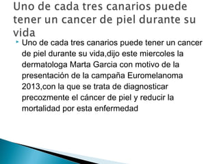 

Uno de cada tres canarios puede tener un cancer
de piel durante su vida,dijo este miercoles la
dermatologa Marta Garcia con motivo de la
presentación de la campaña Euromelanoma
2013,con la que se trata de diagnosticar
precozmente el cáncer de piel y reducir la
mortalidad por esta enfermedad

 