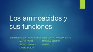 Los aminoácidos y
sus funciones
NOMBRES: CHRISTIAN ORDOÑEZ
MATEO PAZOS
JASSON CHAVES
DANIEL PABON
PROFESORA: PATRICIA BRAVO
MATERIA: QUIMICA
GRADO: 11-5
 