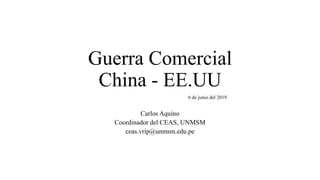 Guerra Comercial
China - EE.UU
6 de junio del 2019
Carlos Aquino
Coordinador del CEAS, UNMSM
ceas.vrip@unmsm.edu.pe
 