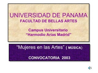 UNIVERSIDAD DE PANAMA
FACULTAD DE BELLAS ARTES
Campus Universitario
“Harmodio Arias Madrid”
UNIVERSIDAD DE PANAMA
FACULTAD DE BELLAS ARTES
Campus Universitario
“Harmodio Arias Madrid”
“Mujeres en las Artes” ( MÚSICA)
CONVOCATORIA 2003
“Mujeres en las Artes” ( MÚSICA)
CONVOCATORIA 2003
 