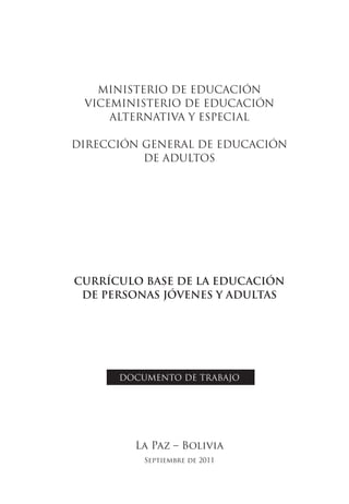 MINISTERIO DE EDUCACIÓN
 VICEMINISTERIO DE EDUCACIÓN
     ALTERNATIVA Y ESPECIAL

DIRECCIÓN GENERAL DE EDUCACIÓN
          DE ADULTOS




CURRÍCULO BASE DE LA EDUCACIÓN
 DE PERSONAS JÓVENES Y ADULTAS




      DOCUMENTO DE TRABAJO




        La Paz – Bolivia
          Septiembre de 2011
 
