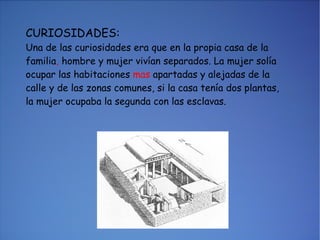 CURIOSIDADES: Una de las curiosidades era que en la propia casa de la familia ,  hombre y mujer vivían separados. La mujer solía ocupar las habitaciones  mas  apartadas y alejadas de la calle y de las zonas comunes, si la casa tenía dos plantas, la mujer ocupaba la segunda con las esclavas. 