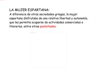 LA MUJER ESPARTANA: A diferencia de otras sociedades griegas, la mujer espartana disfrutaba de una relativa libertad y autonomía, que les permitía ocuparse de actividades comerciales o literarias, entre otras  posibiliades. 