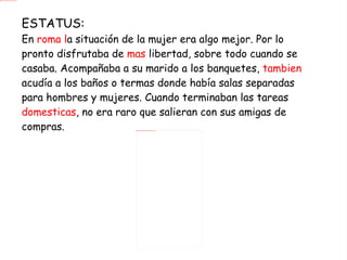 ESTATUS: En  roma l a situación de la mujer era algo mejor. Por lo pronto disfrutaba de  mas  libertad, sobre todo cuando se casaba. Acompañaba a su marido a los banquetes,  tambien  acudía a los baños o termas donde había salas separadas para hombres y mujeres. Cuando terminaban las tareas  domesticas , no era raro que salieran con sus amigas de compras. 