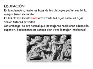EDUCACIÓN: En la educación, hasta las hijas de los plebeyos podían recibirla, aunque fuera elemental. En las clases sociales  mas  altas tanto los hijos como las hijas tenían tutores privados. Sin embargo, no era normal que las mujeres recibieran educación superior. Socialmente no estaba bien vista la mujer intelectual. 