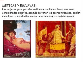 METECAS Y ESCLAVAS: Las mujeres peor paradas en Roma eran las esclavas, que eran consideradas objetos, además de tener los peores trabajos, debían complacer a sus dueños en sus relaciones extra matrimoniales. 