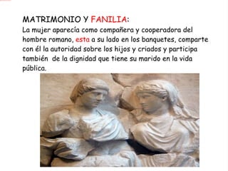 MATRIMONIO Y  FANILIA : La mujer aparecía como compañera y cooperadora del hombre romano,  esta  a su lado en los banquetes, comparte con él la autoridad sobre los hijos y criados y participa también  de la dignidad que tiene su marido en la vida pública. 