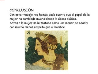 CONCLUSIÓN : Con este trabajo nos hemos dado cuenta que el papel de la mujer ha cambiado mucho desde la época clásica. Antes a la mujer se le trataba como una menor de edad y con mucho menos respeto que al hombre. 