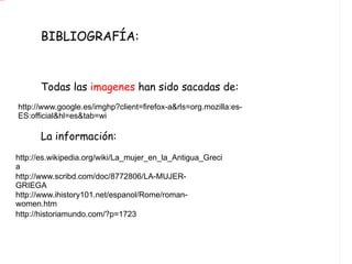 BIBLIOGRAFÍA: Todas las  imagenes  han sido sacadas de: La información: http://www.google.es/imghp?client=firefox-a&rls=org.mozilla:es-ES:official&hl=es&tab=wi http://es.wikipedia.org/wiki/La_mujer_en_la_Antigua_Grecia http://www.scribd.com/doc/8772806/LA-MUJER-GRIEGA http://www.ihistory101.net/espanol/Rome/roman-women.htm http://historiamundo.com/?p=1723 
