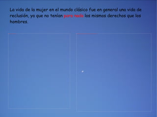 La vida de la mujer en el mundo clásico fue en general una vida de reclusión, ya que no tenían  para nada  los mismos derechos que los hombres. 