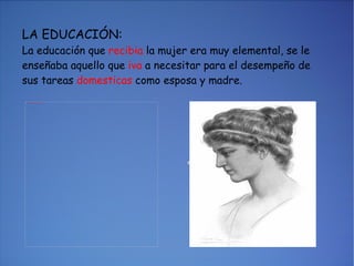 LA EDUCACIÓN: La educación que  recibia  la mujer era muy elemental, se le enseñaba aquello que  iva  a necesitar para el desempeño de sus tareas  domesticas  como esposa y madre. 