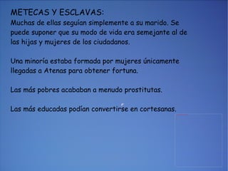 METECAS Y ESCLAVAS: Muchas de ellas seguían simplemente a su marido. Se puede suponer que su modo de vida era semejante al de las hijas y mujeres de los ciudadanos. Una minoría estaba formada por mujeres únicamente llegadas a Atenas para obtener fortuna. Las más pobres acababan a menudo prostitutas. Las más educadas podían convertirse en cortesanas. 