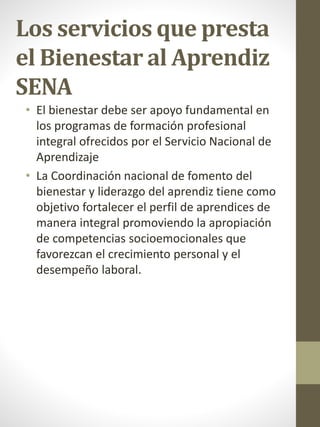 Los servicios que presta
el Bienestar al Aprendiz
SENA
• El bienestar debe ser apoyo fundamental en
los programas de formación profesional
integral ofrecidos por el Servicio Nacional de
Aprendizaje
• La Coordinación nacional de fomento del
bienestar y liderazgo del aprendiz tiene como
objetivo fortalecer el perfil de aprendices de
manera integral promoviendo la apropiación
de competencias socioemocionales que
favorezcan el crecimiento personal y el
desempeño laboral​.
 