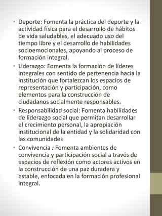 • Deporte: Fomenta la práctica del deporte y la
actividad física para el desarrollo de hábitos
de vida saludables, el adecuado uso del
tiempo libre y el desarrollo de habilidades
socioemocionales, apoyando al proceso de
formación integral.
• Liderazgo: Fomenta la formación de líderes
integrales con sentido de pertenencia hacia la
institución que fortalezcan los espacios de
representación y participación, como
elementos para la construcción de
ciudadanos socialmente responsables.
• Responsabilidad social: Fomenta habilidades
de liderazgo social que permitan desarrollar
el crecimiento personal, la apropiación
institucional de la entidad y la solidaridad con
las comunidades
• Convivencia : Fomenta ambientes de
convivencia y participación social a través de
espacios de reflexión como actores activos en
la construcción de una paz duradera y
estable, enfocada en la formación profesional
integral.
 