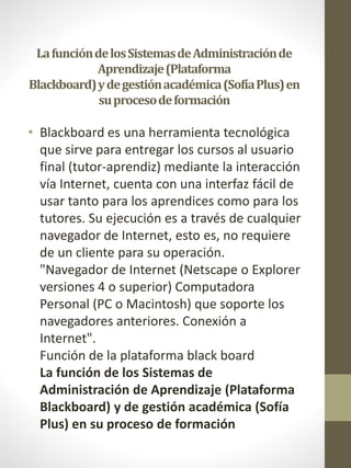 LafuncióndelosSistemasdeAdministraciónde
Aprendizaje(Plataforma
Blackboard)ydegestiónacadémica(SofíaPlus)en
suprocesodeformación
• Blackboard es una herramienta tecnológica
que sirve para entregar los cursos al usuario
final (tutor-aprendiz) mediante la interacción
vía Internet, cuenta con una interfaz fácil de
usar tanto para los aprendices como para los
tutores. Su ejecución es a través de cualquier
navegador de Internet, esto es, no requiere
de un cliente para su operación.
"Navegador de Internet (Netscape o Explorer
versiones 4 o superior) Computadora
Personal (PC o Macintosh) que soporte los
navegadores anteriores. Conexión a
Internet".
Función de la plataforma black board
La función de los Sistemas de
Administración de Aprendizaje (Plataforma
Blackboard) y de gestión académica (Sofía
Plus) en su proceso de formación
 