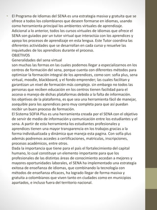 • El Programa de Idiomas del SENA es una estrategia masiva y gratuita que se
ofrece a todos los colombianos que deseen formarse en idiomas, usando
como herramienta principal los ambientes virtuales de aprendizaje.
Adicional a lo anterior, todos los cursos virtuales de idiomas que ofrece el
SENA son guiados por un tutor virtual que interactúa con los aprendices y
apoya los procesos de aprendizaje en esta lengua. Este Tutor coordina las
diferentes actividades que se desarrollan en cada curso y resuelve las
inquietudes de los aprendices durante el proceso.
OBJETIVOS
Generalidades del sena virtual
son muchas las formas en las cuales podemos llegar a especializarnos en los
centros de formación del sena, porque cuenta con diferentes métodos para
optimizar la formación integral de los aprendices, como son: sofia plus, sena
virtual, moodle, blackboard, y el fondo emprender; las cuales facilitan y
garantizan un nivel de formación más complejo. sin embargo no todos las
personas que reciben educación en los centros tienen facilidad para el
acceso o manejo de dichas plataformas debido a la falta de información.
los objetivos de la plataforma, es que sea una herramienta fácil de manejar,
asequible para los aprendices pero muy completa para que así puedan
recibir un buen proceso de formación.
El Sistema SOFIA Plus es una herramienta creada por el SENA con el objetivo
de servir de medio de información y comunicación entre los estudiantes y el
sena. A partir de esta herramienta los estudiantes profesionales y
aprendices tienen una mayor transparencia en los trabajos gracias a la
forma individualizada y dinámica que maneja esta pagina. Con sofía plus
además podremos accedes a certificaciones, matriculas, inscripciones,
procesos académicos, entre otros.
Dada la importancia que tiene para el país el fortalecimiento del capital
humano, lo cual constituye un elemento importante para que los
profesionales de las distintas áreas de conocimiento accedan a mejores y
mayores oportunidades laborales, el SENA ha implementado una estrategia
exitosa de enseñanza de idiomas, que combinando la tecnología con
métodos de enseñanza eficaces, ha logrado llegar de forma masiva y
gratuita a colombianos que viven tanto en ciudades como en municipios
apartados, e incluso fuera del territorio nacional.
 