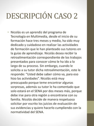 DESCRIPCIÓN CASO 2
• Nicolás es un aprendiz del programa de
Tecnología en Multimedia, desde el inicio de su
formación hace tres meses y medio, ha sido muy
dedicado y cuidadoso en realizar las actividades
de formación que le han planteado sus tutores en
la guías de aprendizaje. Nicolás desea recibir la
retroalimentación correspondiente de los trabajos
presentados para conocer cómo le ha ido a lo
largo de su proceso. Sin embargo, cuando le
solicita a su tutor dicha retroalimentación, este le
responde: “Usted debe saber cómo va, para eso
hizo las actividades”. Nicolás está muy
preocupado porque teme encontrar algunas
sorpresas, además su tutor le ha comentado que
solo estará en el SENA por dos meses más, porque
debe irse para otra región a encontrarse con su
familia. Nicolás decide de manera respetuosa
solicitar por escrito los juicios de evaluación de
sus evidencias y quiere hacerlo cumpliendo con la
normatividad del SENA.
 