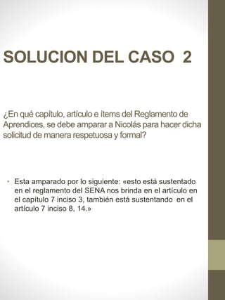 SOLUCION DEL CASO 2
¿En qué capítulo, artículo e ítems del Reglamento de
Aprendices, se debe amparar a Nicolás para hacer dicha
solicitud de manera respetuosa y formal?
• Esta amparado por lo siguiente: «esto está sustentado
en el reglamento del SENA nos brinda en el artículo en
el capítulo 7 inciso 3, también está sustentando en el
artículo 7 inciso 8, 14.»
 