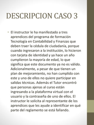 DESCRIPCION CASO 3
• El instructor le ha manifestado a tres
aprendices del programa de formación
Tecnología en Contabilidad y Finanzas que
deben traer la cédula de ciudadanía, porque
cuando ingresaron a la institución, lo hicieron
con tarjeta de identidad y ya hace un año
cumplieron la mayoría de edad, lo que
significa que este documento ya no es válido.
Adicionalmente, a pesar de que tienen un
plan de mejoramiento, no han cumplido con
este y uno de ellos no quiere participar en
salidas técnicas. Además el Tutor encontró
que personas ajenas al curso están
ingresando a la plataforma virtual con el
usuario y la contraseña de uno de ellos. El
instructor le solicita al representante de los
aprendices que les ayude a identificar en qué
parte del reglamento se está fallando.
 