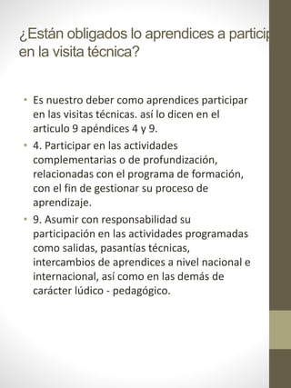 ¿Están obligados lo aprendices a participar
en la visita técnica?
• Es nuestro deber como aprendices participar
en las visitas técnicas. así lo dicen en el
articulo 9 apéndices 4 y 9.
• 4. Participar en las actividades
complementarias o de profundización,
relacionadas con el programa de formación,
con el fin de gestionar su proceso de
aprendizaje.
• 9. Asumir con responsabilidad su
participación en las actividades programadas
como salidas, pasantías técnicas,
intercambios de aprendices a nivel nacional e
internacional, así como en las demás de
carácter lúdico - pedagógico.
 