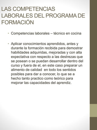 LAS COMPETENCIAS
LABORALES DEL PROGRAMA DE
FORMACIÓN
• Competencias laborales – técnico en cocina
• Aplicar conocimientos aprendidos, antes y
durante la formación recibida para demostrar
habilidades adquiridas, mejoradas y con alta
expectativa con respecto a las destrezas que
se posean o se puedan desarrollar dentro del
curso y fuera de el, en este caso preparar un
alimento de calidad en todo los sentidos
posibles para dar a conocer, lo que se a
hecho tanto practico como teórico para
mejorar las capacidades del aprendiz.
 